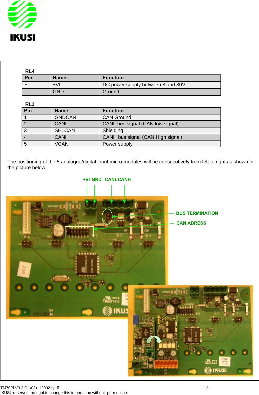 TM70Pi V3.2 (11/03) 120021.pdf. 71IKUSI reserves the right to change this information without prior notice.CAN ADRESS+VIGNDCANLCANHBUS TERMINATIONRL4PinNameFunction+ +VI DC power supply between 8 and 30V.- GND GroundRL3PinNameFunction1 GNDCAN CAN Ground2 CANL CANL bus signal (CAN low signal)3 SHLCAN Shielding4 CANH CANH bus signal (CAN High signal)5 VCAN Power supplyThe positioning of the 5 analogue/digital input micro-modules will be consecutively from left to right as shown inthe picture below: