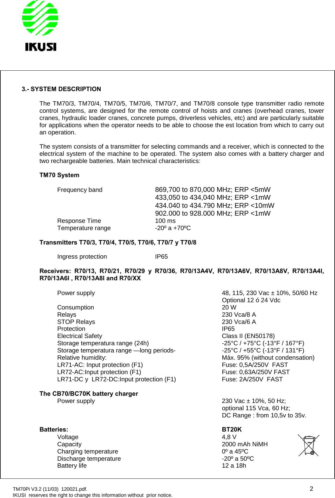 TM70Pi V3.2 (11/03) 120021.pdf. 2IKUSI reserves the right to change this information without prior notice.3.- SYSTEM DESCRIPTIONThe TM70/3, TM70/4, TM70/5, TM70/6, TM70/7, and TM70/8 console type transmitter radio remotecontrol systems, are designed for the remote control of hoists and cranes (overhead cranes, towercranes, hydraulic loader cranes, concrete pumps, driverless vehicles, etc) and are particularly suitablefor applications when the operator needs to be able to choose the est location from which to carry outan operation.The system consists of a transmitter for selecting commands and a receiver, which is connected to theelectrical system of the machine to be operated. The system also comes with a battery charger andtwo rechargeable batteries. Main technical characteristics:TM70 SystemFrequency band 869,700 to 870,000 MHz; ERP &lt;5mW433,050 to 434,040 MHz; ERP &lt;1mW434.040 to 434.790 MHz; ERP &lt;10mW902.000 to 928.000 MHz; ERP &lt;1mWResponse Time 100 msTemperature range -20º a +70ºCTransmitters T70/3, T70/4, T70/5, T70/6, T70/7 y T70/8Ingress protection IP65Receivers: R70/13, R70/21, R70/29 y R70/36, R70/13A4V, R70/13A6V, R70/13A8V, R70/13A4I,R70/13A6I , R70/13A8I and R70/XXPower supply 48, 115, 230 Vac ± 10%, 50/60 HzOptional 12 ó 24 VdcConsumption 20 WRelays 230 Vca/8 ASTOP Relays 230 Vca/6 AProtection IP65Electrical Safety Class II (EN50178)Storage temperatura range (24h) -25°C / +75°C (-13°F / 167°F)Storage temperatura range —long periods- -25°C / +55°C (-13°F / 131°F)Relative humidity: Máx. 95% (without condensation)LR71-AC: Input protection (F1) Fuse: 0,5A/250V FASTLR72-AC:Input protection (F1) Fuse: 0,63A/250V FASTLR71-DC y LR72-DC:Input protection (F1) Fuse: 2A/250V FASTThe CB70/BC70K battery chargerPower supply 230 Vac ± 10%, 50 Hz;optional 115 Vca, 60 Hz;DC Range : from 10,5v to 35v.Batteries: BT20KVoltage 4,8 VCapacity 2000 mAh NiMHCharging temperature 0º a 45ºCDischarge temperature -20º a 50ºCBattery life 12 a 18h