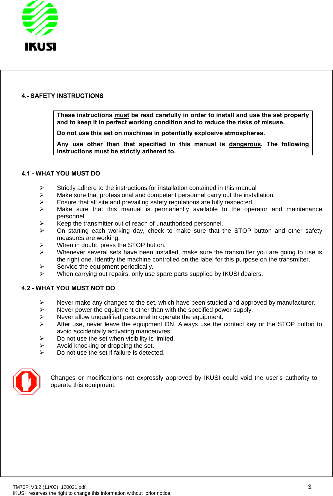 TM70Pi V3.2 (11/03) 120021.pdf. 3IKUSI reserves the right to change this information without prior notice.4.- SAFETY INSTRUCTIONSThese instructions must be read carefully in order to install and use the set properlyand to keep it in perfect working condition and to reduce the risks of misuse.Do not use this set on machines in potentially explosive atmospheres.Any use other than that specified in this manual is dangerous. The followinginstructions must be strictly adhered to.4.1 - WHAT YOU MUST DOStrictly adhere to the instructions for installation contained in this manualMake sure that professional and competent personnel carry out the installation.Ensure that all site and prevailing safety regulations are fully respected.Make sure that this manual is permanently available to the operator and maintenancepersonnel.Keep the transmitter out of reach of unauthorised personnel.On starting each working day, check to make sure that the STOP button and other safetymeasures are working.When in doubt, press the STOP button.Whenever several sets have been installed, make sure the transmitter you are going to use isthe right one. Identify the machine controlled on the label for this purpose on the transmitter.Service the equipment periodically.When carrying out repairs, only use spare parts supplied by IKUSI dealers.4.2 - WHAT YOU MUST NOT DONever make any changes to the set, which have been studied and approved by manufacturer.Never power the equipment other than with the specified power supply.Never allow unqualified personnel to operate the equipment.After use, never leave the equipment ON. Always use the contact key or the STOP button toavoid accidentally activating manoeuvres.Do not use the set when visibility is limited.Avoid knocking or dropping the set.Do not use the set if failure is detected.Changes or modifications not expressly approved by IKUSI could void the user’s authority tooperate this equipment.