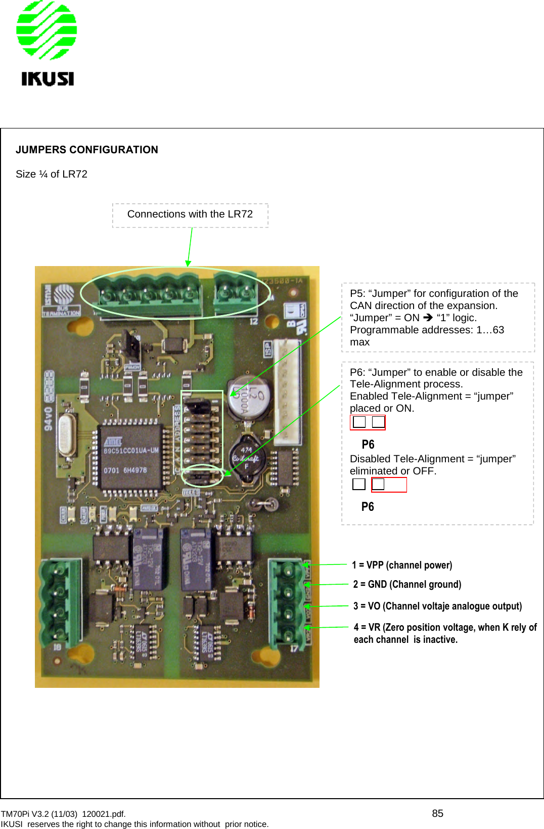 TM70Pi V3.2 (11/03) 120021.pdf. 85IKUSI reserves the right to change this information without prior notice.JUMPERS CONFIGURATIONSize ¼ of LR72Connections with the LR72P5: “Jumper” for configuration of theCAN direction of the expansion.“Jumper” = ON “1” logic.Programmable addresses: 1…63maxP6: “Jumper” to enable or disable theTele-Alignment process.Enabled Tele-Alignment = “jumper”placed or ON.P6Disabled Tele-Alignment = “jumper”eliminated or OFF.P61 = VPP (channel power)2 = GND (Channel ground)3 = VO (Channel voltaje analogue output)4 = VR (Zero position voltage, when K relyofeach channel is inactive.