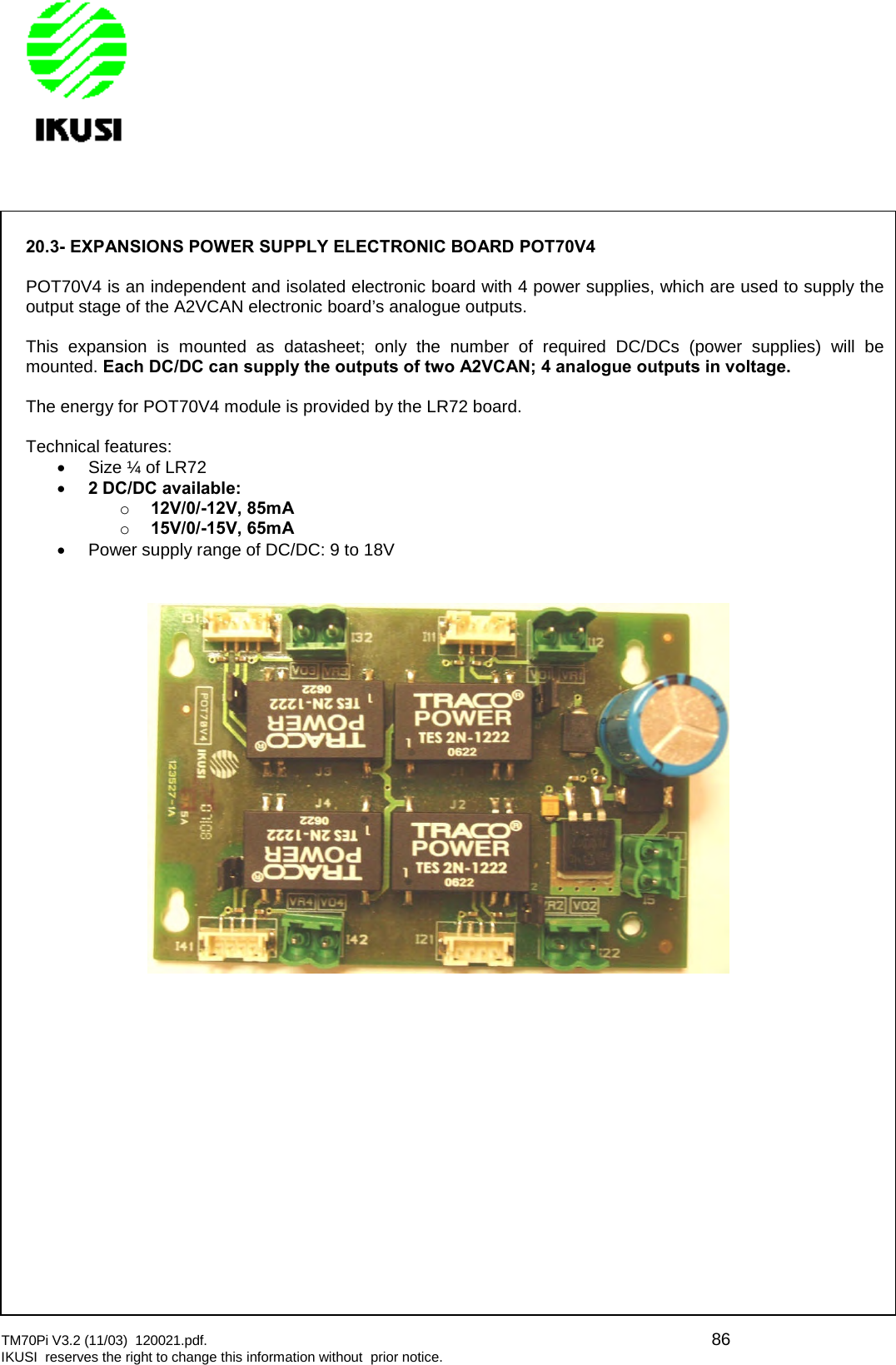 TM70Pi V3.2 (11/03) 120021.pdf. 86IKUSI reserves the right to change this information without prior notice.20.3- EXPANSIONS POWER SUPPLY ELECTRONIC BOARD POT70V4POT70V4 is an independent and isolated electronic board with 4 power supplies, which are used to supply theoutput stage of the A2VCAN electronic board’s analogue outputs.This expansion is mounted as datasheet; only the number of required DC/DCs (power supplies) will bemounted. Each DC/DC can supply the outputs of two A2VCAN; 4 analogue outputs in voltage.The energy for POT70V4 module is provided by the LR72 board.Technical features:Size ¼ of LR722 DC/DC available:o12V/0/-12V, 85mAo15V/0/-15V, 65mAPower supply range of DC/DC: 9 to 18V