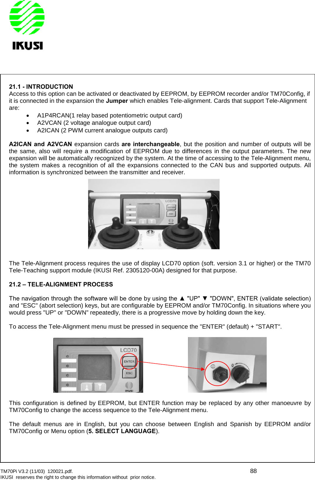 TM70Pi V3.2 (11/03) 120021.pdf. 88IKUSI reserves the right to change this information without prior notice.21.1 - INTRODUCTIONAccess to this option can be activated or deactivated by EEPROM, by EEPROM recorder and/or TM70Config, ifit is connected in the expansion the Jumper which enables Tele-alignment. Cards that support Tele-Alignmentare:A1P4RCAN(1 relay based potentiometric output card)A2VCAN (2 voltage analogue output card)A2ICAN (2 PWM current analogue outputs card)A2ICAN and A2VCAN expansion cards are interchangeable, but the position and number of outputs will bethe same, also will require a modification of EEPROM due to differences in the output parameters. The newexpansion will be automatically recognized by the system. At the time of accessing to the Tele-Alignment menu,the system makes a recognition of all the expansions connected to the CAN bus and supported outputs. Allinformation is synchronized between the transmitter and receiver.The Tele-Alignment process requires the use of display LCD70 option (soft. version 3.1 or higher) or the TM70Tele-Teaching support module (IKUSI Ref. 2305120-00A) designed for that purpose.21.2 – TELE-ALIGNMENT PROCESSThe navigation through the software will be done by using the ▲ &quot;UP&quot; ▼ &quot;DOWN&quot;, ENTER (validate selection) and &quot;ESC&quot; (abort selection) keys, but are configurable by EEPROM and/or TM70Config. In situations where youwould press &quot;UP&quot; or &quot;DOWN&quot; repeatedly, there is a progressive move by holding down the key.To access the Tele-Alignment menu must be pressed in sequence the &quot;ENTER&quot; (default) + &quot;START&quot;.This configuration is defined by EEPROM, but ENTER function may be replaced by any other manoeuvre byTM70Config to change the access sequence to the Tele-Alignment menu.The default menus are in English, but you can choose between English and Spanish by EEPROM and/orTM70Config or Menu option (5. SELECT LANGUAGE).