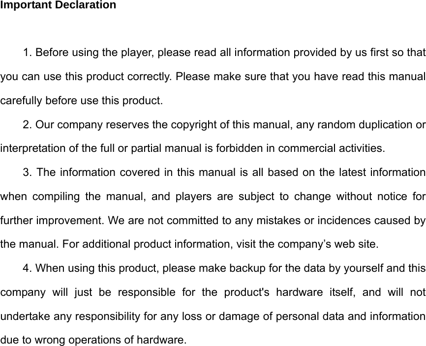 Important Declaration  1. Before using the player, please read all information provided by us first so that you can use this product correctly. Please make sure that you have read this manual carefully before use this product. 2. Our company reserves the copyright of this manual, any random duplication or interpretation of the full or partial manual is forbidden in commercial activities. 3. The information covered in this manual is all based on the latest information when compiling the manual, and players are subject to change without notice for further improvement. We are not committed to any mistakes or incidences caused by the manual. For additional product information, visit the company’s web site. 4. When using this product, please make backup for the data by yourself and this company will just be responsible for the product&apos;s hardware itself, and will not undertake any responsibility for any loss or damage of personal data and information due to wrong operations of hardware.                