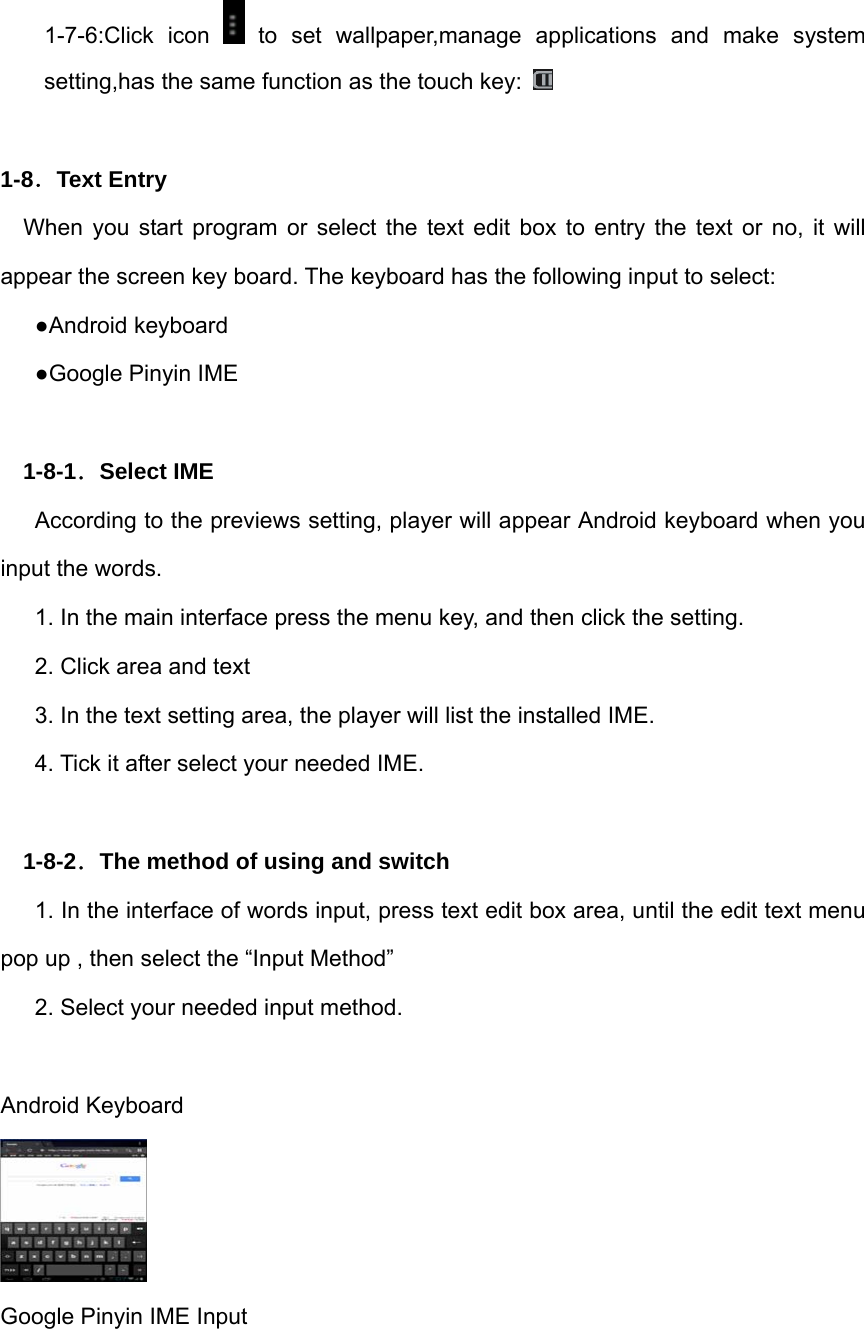 1-7-6:Click icon   to set wallpaper,manage applications and make system setting,has the same function as the touch key:     1-8．Text Entry When you start program or select the text edit box to entry the text or no, it will appear the screen key board. The keyboard has the following input to select: ●Android keyboard ●Google Pinyin IME  1-8-1．Select IME According to the previews setting, player will appear Android keyboard when you input the words. 1. In the main interface press the menu key, and then click the setting. 2. Click area and text 3. In the text setting area, the player will list the installed IME. 4. Tick it after select your needed IME.  1-8-2．The method of using and switch 1. In the interface of words input, press text edit box area, until the edit text menu pop up , then select the “Input Method” 2. Select your needed input method.  Android Keyboard  Google Pinyin IME Input 