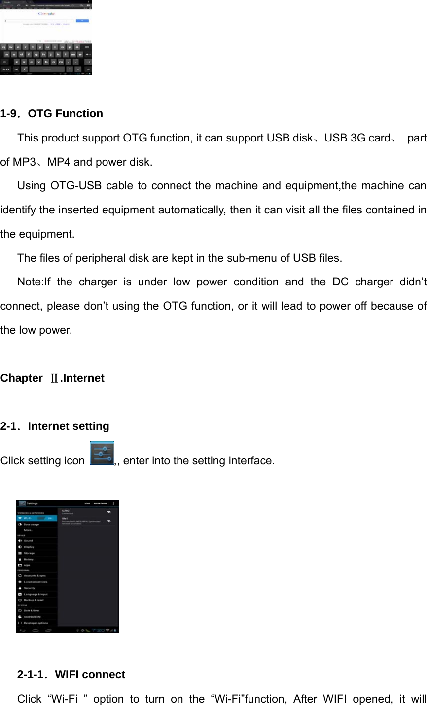   1-9．OTG Function       This product support OTG function, it can support USB disk、USB 3G card、 part of MP3、MP4 and power disk. Using OTG-USB cable to connect the machine and equipment,the machine can identify the inserted equipment automatically, then it can visit all the files contained in the equipment. The files of peripheral disk are kept in the sub-menu of USB files. Note:If the charger is under low power condition and the DC charger didn’t connect, please don’t using the OTG function, or it will lead to power off because of the low power.  Chapter  Ⅱ.Internet  2-1．Internet setting Click setting icon  ,, enter into the setting interface.    2-1-1．WIFI connect Click “Wi-Fi ” option to turn on the “Wi-Fi”function, After WIFI opened, it will 