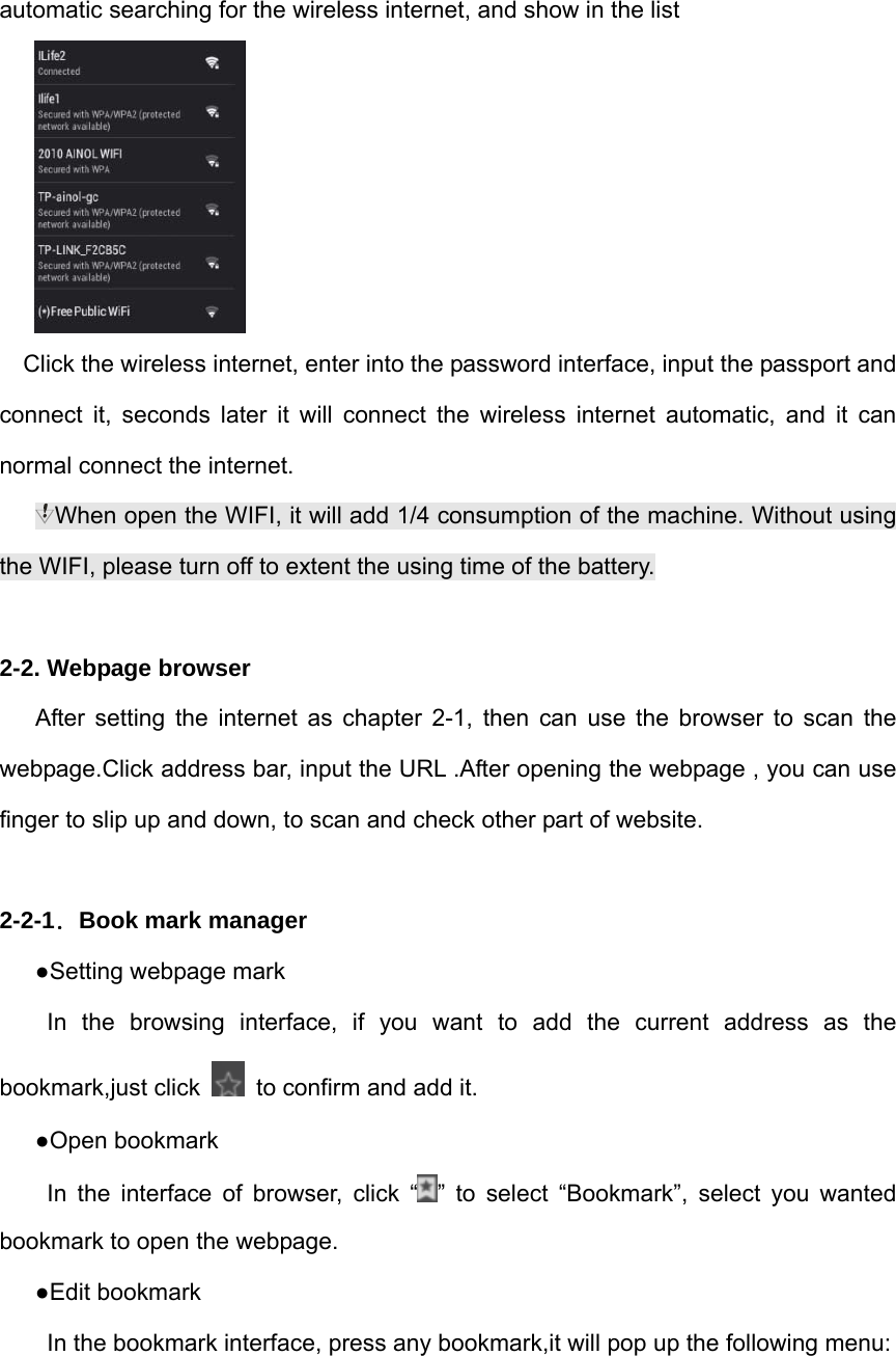 automatic searching for the wireless internet, and show in the list    Click the wireless internet, enter into the password interface, input the passport and connect it, seconds later it will connect the wireless internet automatic, and it can normal connect the internet. When open the WIFI, it will add 1/4 consumption of the machine. Without using the WIFI, please turn off to extent the using time of the battery.  2-2. Webpage browser    After setting the internet as chapter 2-1, then can use the browser to scan the webpage.Click address bar, input the URL .After opening the webpage , you can use finger to slip up and down, to scan and check other part of website.    2-2-1．Book mark manager ●Setting webpage mark In the browsing interface, if you want to add the current address as the bookmark,just click    to confirm and add it. ●Open bookmark In the interface of browser, click “ ” to select “Bookmark”, select you wanted bookmark to open the webpage. ●Edit bookmark In the bookmark interface, press any bookmark,it will pop up the following menu:   