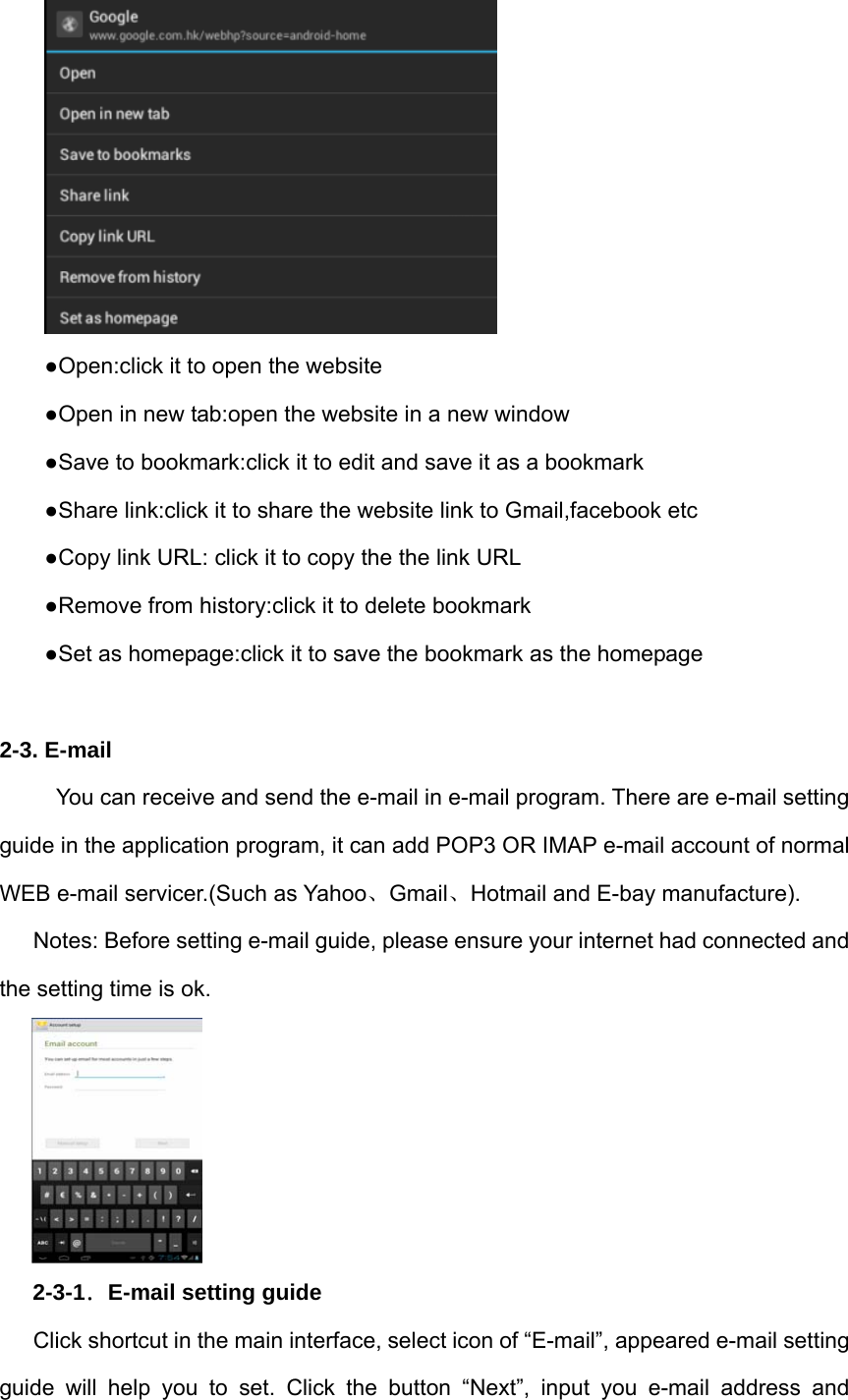  ●Open:click it to open the website ●Open in new tab:open the website in a new window ●Save to bookmark:click it to edit and save it as a bookmark ●Share link:click it to share the website link to Gmail,facebook etc ●Copy link URL: click it to copy the the link URL ●Remove from history:click it to delete bookmark ●Set as homepage:click it to save the bookmark as the homepage  2-3. E-mail         You can receive and send the e-mail in e-mail program. There are e-mail setting guide in the application program, it can add POP3 OR IMAP e-mail account of normal WEB e-mail servicer.(Such as Yahoo、Gmail、Hotmail and E-bay manufacture). Notes: Before setting e-mail guide, please ensure your internet had connected and the setting time is ok.  2-3-1．E-mail setting guide Click shortcut in the main interface, select icon of “E-mail”, appeared e-mail setting guide will help you to set. Click the button “Next”, input you e-mail address and 