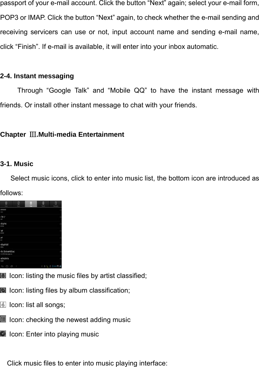 passport of your e-mail account. Click the button “Next” again; select your e-mail form, POP3 or IMAP. Click the button “Next” again, to check whether the e-mail sending and receiving servicers can use or not, input account name and sending e-mail name, click “Finish”. If e-mail is available, it will enter into your inbox automatic.  2-4. Instant messaging      Through “Google Talk” and “Mobile QQ” to have the instant message with friends. Or install other instant message to chat with your friends.  Chapter  Ⅲ.Multi-media Entertainment  3-1. Music       Select music icons, click to enter into music list, the bottom icon are introduced as follows:    Icon: listing the music files by artist classified;   Icon: listing files by album classification;   Icon: list all songs;   Icon: checking the newest adding music     Icon: Enter into playing music  Click music files to enter into music playing interface: 