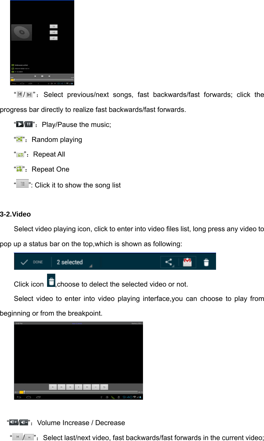      “ / ”：Select previous/next songs, fast backwards/fast forwards; click the progress bar directly to realize fast backwards/fast forwards.  “ / ”：Play/Pause the music;  “ ”：Random playing  “ ”：Repeat All “”：Repeat One “”: Click it to show the song list  3-2.Video Select video playing icon, click to enter into video files list, long press any video to pop up a status bar on the top,which is shown as following:  Click icon  ,choose to delect the selected video or not. Select video to enter into video playing interface,you can choose to play from beginning or from the breakpoint.   “/ ”：Volume Increase / Decrease “/ ”：Select last/next video, fast backwards/fast forwards in the current video; 