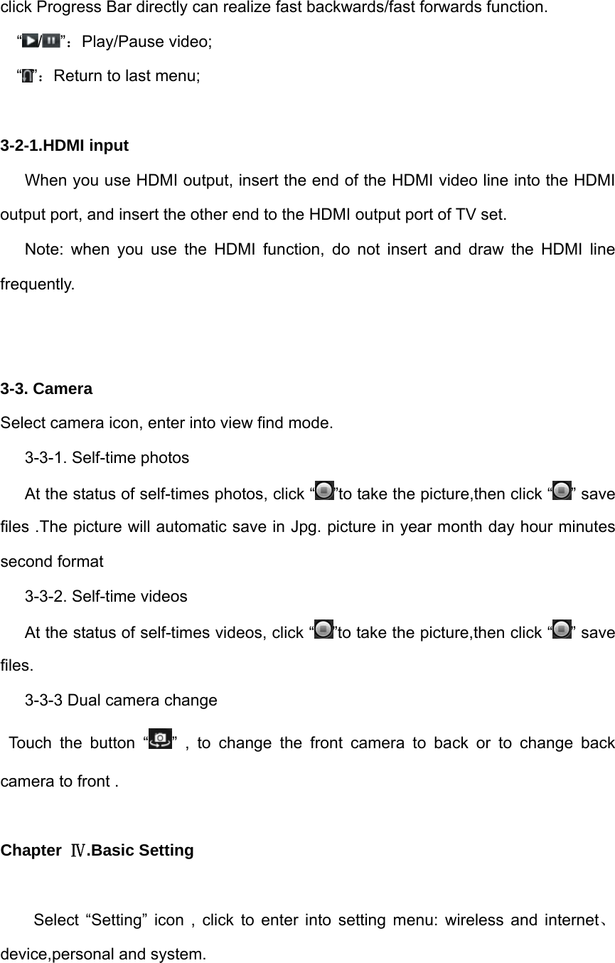 click Progress Bar directly can realize fast backwards/fast forwards function.  “ / ”：Play/Pause video; “”：Return to last menu;  3-2-1.HDMI input When you use HDMI output, insert the end of the HDMI video line into the HDMI output port, and insert the other end to the HDMI output port of TV set.     Note: when you use the HDMI function, do not insert and draw the HDMI line frequently.    3-3. Camera Select camera icon, enter into view find mode. 3-3-1. Self-time photos At the status of self-times photos, click “ ”to take the picture,then click “ ” save files .The picture will automatic save in Jpg. picture in year month day hour minutes second format 3-3-2. Self-time videos At the status of self-times videos, click “ ”to take the picture,then click “ ” save files.  3-3-3 Dual camera change    Touch the button “ ” , to change the front camera to back or to change back camera to front .  Chapter  Ⅳ.Basic Setting  Select “Setting” icon , click to enter into setting menu: wireless and internet、device,personal and system. 