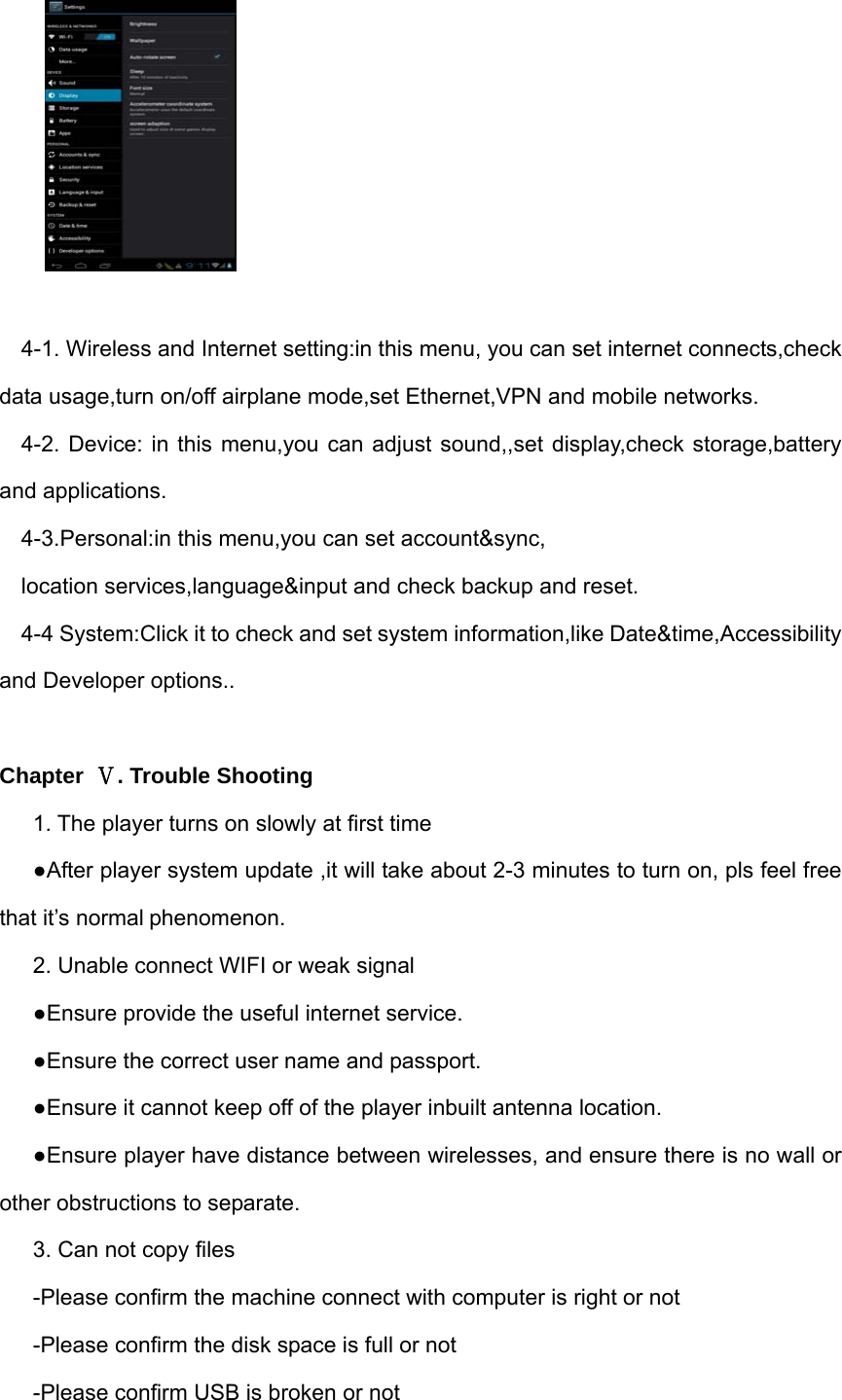   4-1. Wireless and Internet setting:in this menu, you can set internet connects,check data usage,turn on/off airplane mode,set Ethernet,VPN and mobile networks. 4-2. Device: in this menu,you can adjust sound,,set display,check storage,battery and applications. 4-3.Personal:in this menu,you can set account&amp;sync, location services,language&amp;input and check backup and reset. 4-4 System:Click it to check and set system information,like Date&amp;time,Accessibility and Developer options..    Chapter  Ⅴ. Trouble Shooting 1. The player turns on slowly at first time ●After player system update ,it will take about 2-3 minutes to turn on, pls feel free that it’s normal phenomenon. 2. Unable connect WIFI or weak signal ●Ensure provide the useful internet service.   ●Ensure the correct user name and passport. ●Ensure it cannot keep off of the player inbuilt antenna location. ●Ensure player have distance between wirelesses, and ensure there is no wall or other obstructions to separate. 3. Can not copy files -Please confirm the machine connect with computer is right or not -Please confirm the disk space is full or not -Please confirm USB is broken or not 