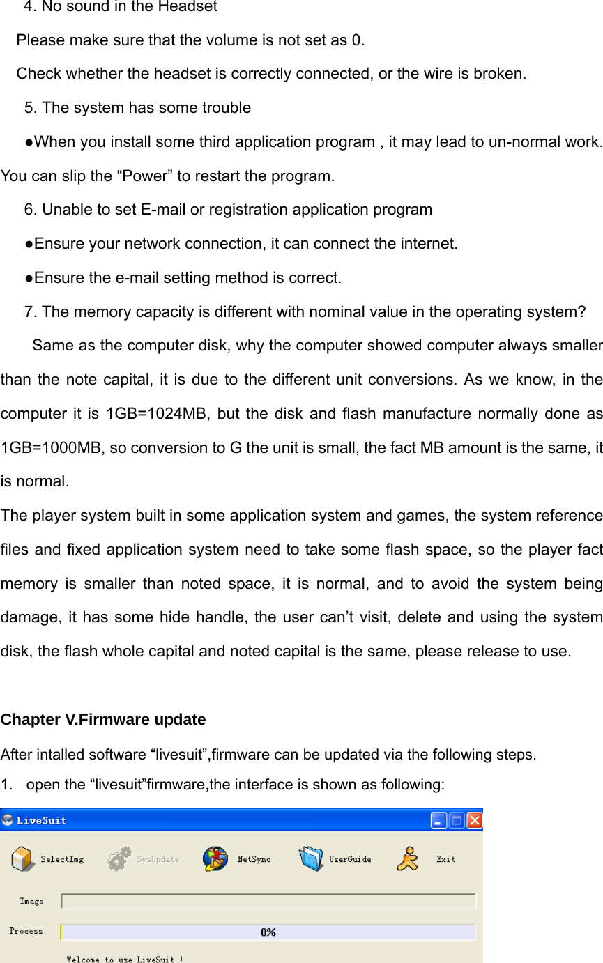 4. No sound in the Headset Please make sure that the volume is not set as 0. Check whether the headset is correctly connected, or the wire is broken. 5. The system has some trouble   ●When you install some third application program , it may lead to un-normal work. You can slip the “Power” to restart the program.   6. Unable to set E-mail or registration application program ●Ensure your network connection, it can connect the internet. ●Ensure the e-mail setting method is correct. 7. The memory capacity is different with nominal value in the operating system?   Same as the computer disk, why the computer showed computer always smaller than the note capital, it is due to the different unit conversions. As we know, in the computer it is 1GB=1024MB, but the disk and flash manufacture normally done as 1GB=1000MB, so conversion to G the unit is small, the fact MB amount is the same, it is normal. The player system built in some application system and games, the system reference files and fixed application system need to take some flash space, so the player fact memory is smaller than noted space, it is normal, and to avoid the system being damage, it has some hide handle, the user can’t visit, delete and using the system disk, the flash whole capital and noted capital is the same, please release to use.  Chapter V.Firmware update After intalled software “livesuit”,firmware can be updated via the following steps. 1.  open the “livesuit”firmware,the interface is shown as following:  