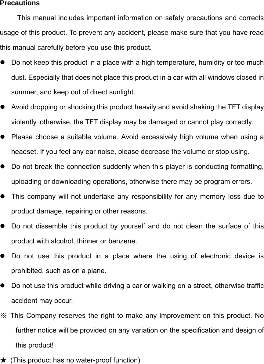 Precautions This manual includes important information on safety precautions and corrects usage of this product. To prevent any accident, please make sure that you have read this manual carefully before you use this product.     Do not keep this product in a place with a high temperature, humidity or too much dust. Especially that does not place this product in a car with all windows closed in summer, and keep out of direct sunlight.   Avoid dropping or shocking this product heavily and avoid shaking the TFT display violently, otherwise, the TFT display may be damaged or cannot play correctly.     Please choose a suitable volume. Avoid excessively high volume when using a headset. If you feel any ear noise, please decrease the volume or stop using.     Do not break the connection suddenly when this player is conducting formatting, uploading or downloading operations, otherwise there may be program errors.     This company will not undertake any responsibility for any memory loss due to product damage, repairing or other reasons.   Do not dissemble this product by yourself and do not clean the surface of this product with alcohol, thinner or benzene.     Do not use this product in a place where the using of electronic device is prohibited, such as on a plane.     Do not use this product while driving a car or walking on a street, otherwise traffic accident may occur.   ※ This Company reserves the right to make any improvement on this product. No further notice will be provided on any variation on the specification and design of this product! ★  (This product has no water-proof function)        