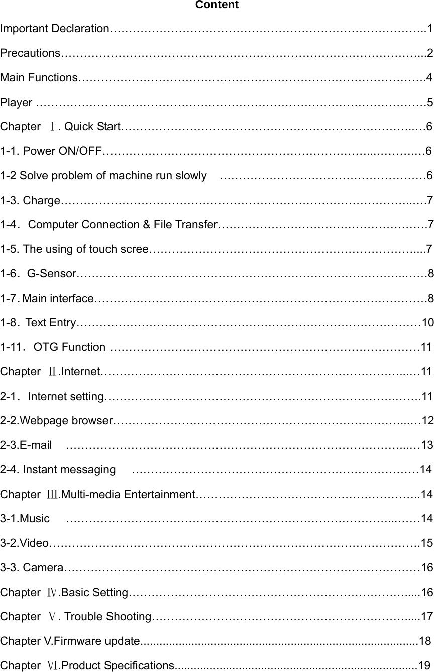  Content Important Declaration………………………………………………………………………..1 Precautions…………………………………………………………………………………...2 Main Functions……………………………………………………………………………….4 Player …………………………………………………………………………………………5 Chapter  Ⅰ. Quick Start…………………………………………………………………..…6 1-1. Power ON/OFF……………………………………………………………...……….…6 1-2 Solve problem of machine run slowly  ………………………………………………6 1-3. Charge………………………………………………………………………………..….7 1-4．Computer Connection &amp; File Transfer……………………………………………….7 1-5. The using of touch scree……………………………………………………………....7 1-6．G-Sensor…………………………………………………………………………..……8 1-7．Main interface……………………………………………………………………………8 1-8．Text Entry………………………………………………………………………………10 1-11．OTG Function ………………………………………………………………………11 Chapter  Ⅱ.Internet……………………………………………………………………...…11 2-1．Internet setting………………………………………………………………….…….11 2-2.Webpage browser…………………………………………………………………...…12 2-3.E-mail ……………………………………………………………………………...…13 2-4. Instant messaging  …………………………………………………………………14 Chapter  Ⅲ.Multi-media Entertainment…………………………………………………..14 3-1.Music …………………………………………………………………………...……14 3-2.Video…………………………………………………………………………………….15 3-3. Camera…………………………………………………………………………………16 Chapter  Ⅳ.Basic Setting……………………………………………………………….....16 Chapter  Ⅴ. Trouble Shooting………………………………………………………….....17 Chapter V.Firmware update.......................................................................................18 Chapter  Ⅵ.Product Specifications............................................................................19  