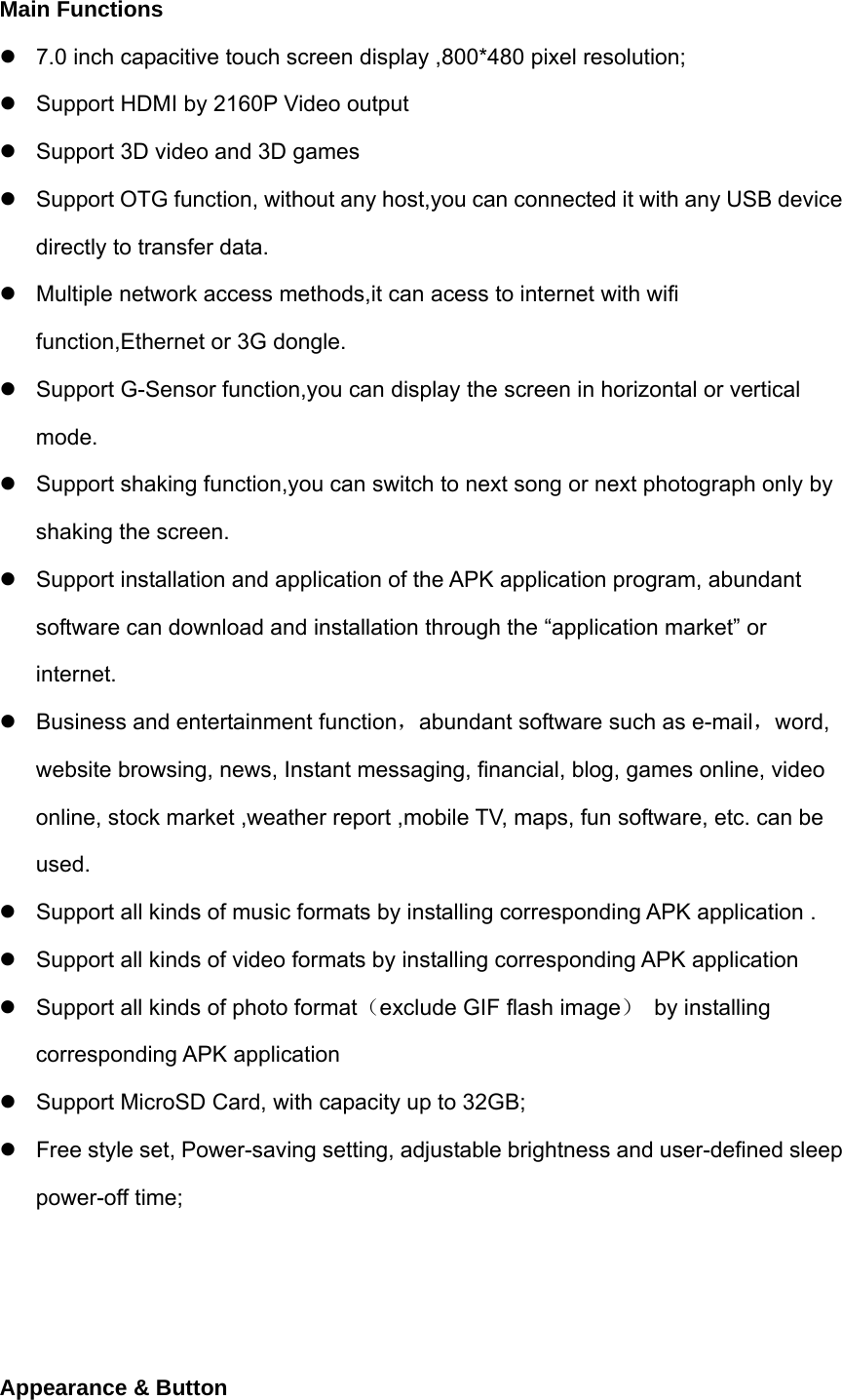 Main Functions   7.0 inch capacitive touch screen display ,800*480 pixel resolution;   Support HDMI by 2160P Video output   Support 3D video and 3D games   Support OTG function, without any host,you can connected it with any USB device directly to transfer data.   Multiple network access methods,it can acess to internet with wifi function,Ethernet or 3G dongle.   Support G-Sensor function,you can display the screen in horizontal or vertical mode.    Support shaking function,you can switch to next song or next photograph only by shaking the screen.   Support installation and application of the APK application program, abundant software can download and installation through the “application market” or internet.   Business and entertainment function，abundant software such as e-mail，word, website browsing, news, Instant messaging, financial, blog, games online, video online, stock market ,weather report ,mobile TV, maps, fun software, etc. can be used.   Support all kinds of music formats by installing corresponding APK application .   Support all kinds of video formats by installing corresponding APK application   Support all kinds of photo format（exclude GIF flash image） by installing corresponding APK application   Support MicroSD Card, with capacity up to 32GB;   Free style set, Power-saving setting, adjustable brightness and user-defined sleep power-off time;    Appearance &amp; Button 