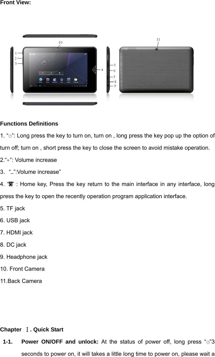 Front View:   Functions Definitions 1. “ ”: Long press the key to turn on, turn on , long press the key pop up the option of turn off; turn on , short press the key to close the screen to avoid mistake operation. 2.“ ”: Volume increase   3．“”:Volume increase” 4. “ ” : Home key, Press the key return to the main interface in any interface, long press the key to open the recently operation program application interface. 5. TF jack 6. USB jack 7. HDMI jack 8. DC jack 9. Headphone jack 10. Front Camera   11.Back Camera    Chapter  Ⅰ. Quick Start 1-1.  Power ON/OFF and unlock: At the status of power off, long press “ ”3 seconds to power on, it will takes a little long time to power on, please wait a 