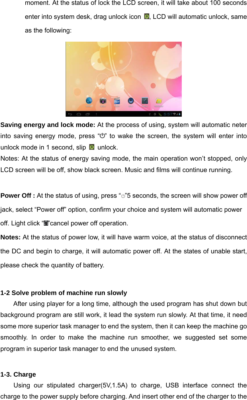 moment. At the status of lock the LCD screen, it will take about 100 seconds enter into system desk, drag unlock icon  , LCD will automatic unlock, same as the following:  Saving energy and lock mode: At the process of using, system will automatic neter into saving energy mode, press “ ” to wake the screen, the system will enter into unlock mode in 1 second, slip   unlock. Notes: At the status of energy saving mode, the main operation won’t stopped, only LCD screen will be off, show black screen. Music and films will continue running.  Power Off : At the status of using, press “ ”5 seconds, the screen will show power off jack, select “Power off” option, confirm your choice and system will automatic power off. Light click “ ”cancel power off operation. Notes: At the status of power low, it will have warm voice, at the status of disconnect the DC and begin to charge, it will automatic power off. At the states of unable start, please check the quantity of battery.  1-2 Solve problem of machine run slowly After using player for a long time, although the used program has shut down but background program are still work, it lead the system run slowly. At that time, it need some more superior task manager to end the system, then it can keep the machine go smoothly. In order to make the machine run smoother, we suggested set some program in superior task manager to end the unused system.  1-3. Charge Using our stipulated charger(5V,1.5A) to charge, USB interface connect the charge to the power supply before charging. And insert other end of the charger to the 