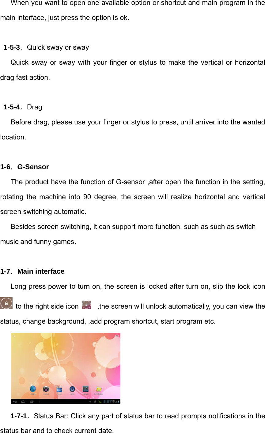 When you want to open one available option or shortcut and main program in the main interface, just press the option is ok.    1-5-3．Quick sway or sway Quick sway or sway with your finger or stylus to make the vertical or horizontal drag fast action.  1-5-4．Drag Before drag, please use your finger or stylus to press, until arriver into the wanted location.  1-6．G-Sensor The product have the function of G-sensor ,after open the function in the setting, rotating the machine into 90 degree, the screen will realize horizontal and vertical screen switching automatic. Besides screen switching, it can support more function, such as such as switch music and funny games.  1-7．Main interface Long press power to turn on, the screen is locked after turn on, slip the lock icon   to the right side icon      ,the screen will unlock automatically, you can view the status, change background, ,add program shortcut, start program etc.  1-7-1．Status Bar: Click any part of status bar to read prompts notifications in the status bar and to check current date. 