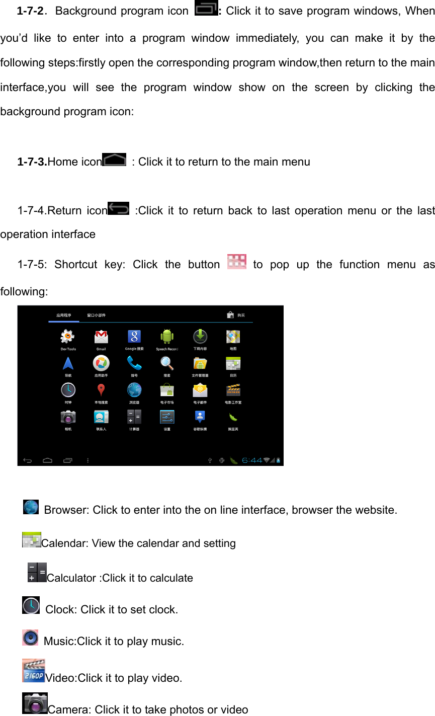 1-7-2．Background program icon  : Click it to save program windows, When you’d like to enter into a program window immediately, you can make it by the following steps:firstly open the corresponding program window,then return to the main interface,you will see the program window show on the screen by clicking the background program icon:  1-7-3.Home icon   : Click it to return to the main menu  1-7-4.Return icon  :Click it to return back to last operation menu or the last operation interface 1-7-5: Shortcut key: Click the button   to pop up the function menu as following:     Browser: Click to enter into the on line interface, browser the website. Calendar: View the calendar and setting   Calculator :Click it to calculate   Clock: Click it to set clock.     Music:Click it to play music. Video:Click it to play video.   Camera: Click it to take photos or video 