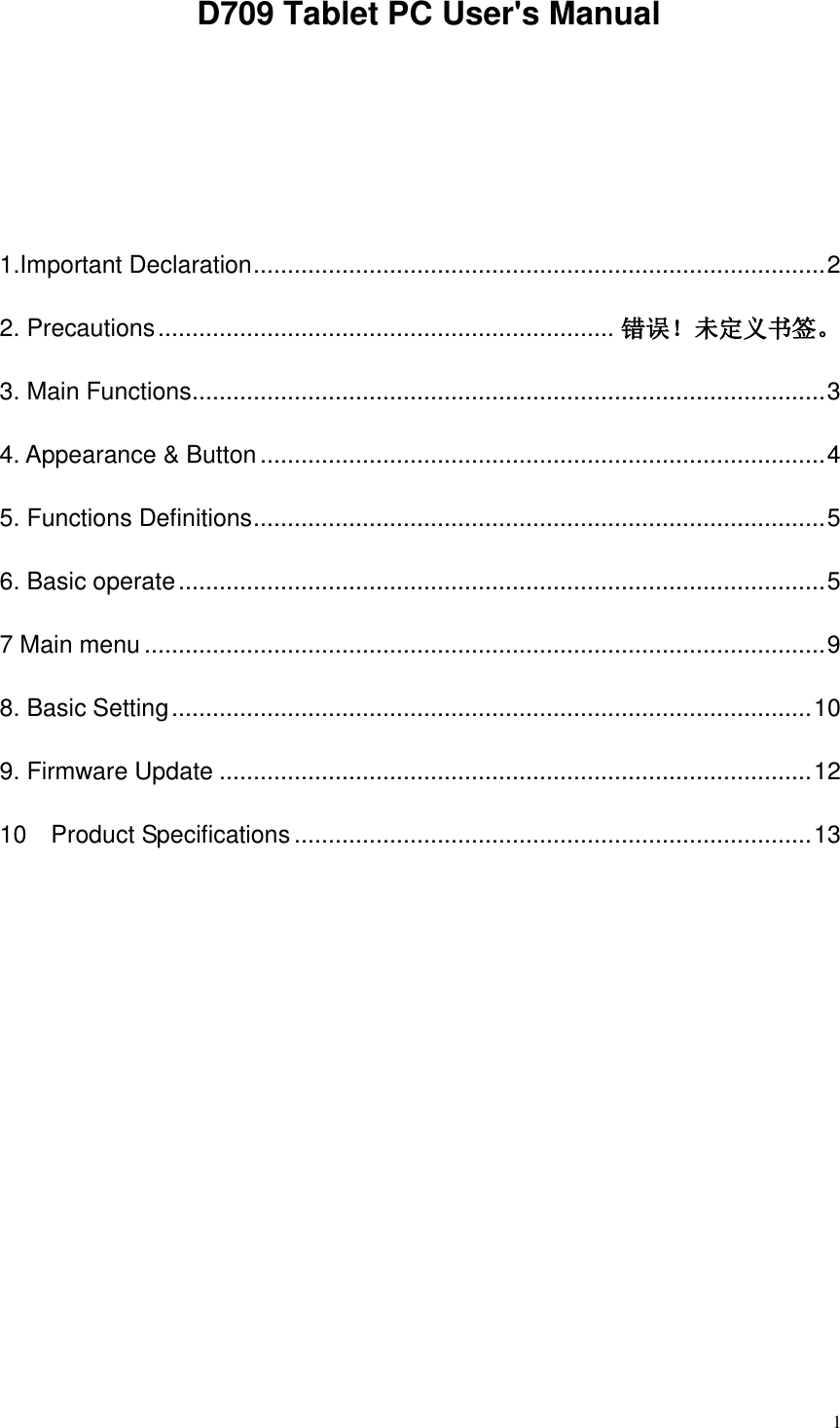  1   D709 Tablet PC User&apos;s Manual   1.Important Declaration .................................................................................... 2 2. Precautions ................................................................... 错误！未定义书签。 3. Main Functions ............................................................................................. 3 4. Appearance &amp; Button ................................................................................... 4 5. Functions Definitions .................................................................................... 5 6. Basic operate ............................................................................................... 5 7 Main menu .................................................................................................... 9 8. Basic Setting .............................................................................................. 10 9. Firmware Update ....................................................................................... 12 10    Product Specifications ............................................................................ 13       