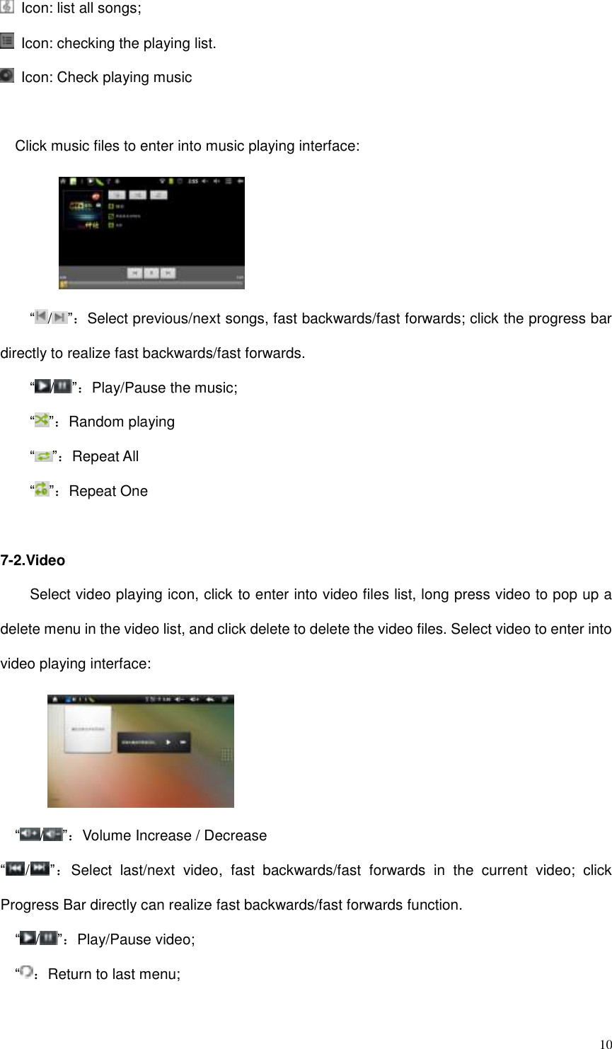  10   Icon: list all songs;   Icon: checking the playing list.     Icon: Check playing music  Click music files to enter into music playing interface:         “/”：Select previous/next songs, fast backwards/fast forwards; click the progress bar directly to realize fast backwards/fast forwards.  “/”：Play/Pause the music;  “ ”：Random playing  “ ”：Repeat All “ ”：Repeat One  7-2.Video Select video playing icon, click to enter into video files list, long press video to pop up a delete menu in the video list, and click delete to delete the video files. Select video to enter into video playing interface:       “/”：Volume Increase / Decrease “/”：Select  last/next  video,  fast  backwards/fast  forwards  in  the  current  video;  click Progress Bar directly can realize fast backwards/fast forwards function.  “/”：Play/Pause video; “：Return to last menu;  