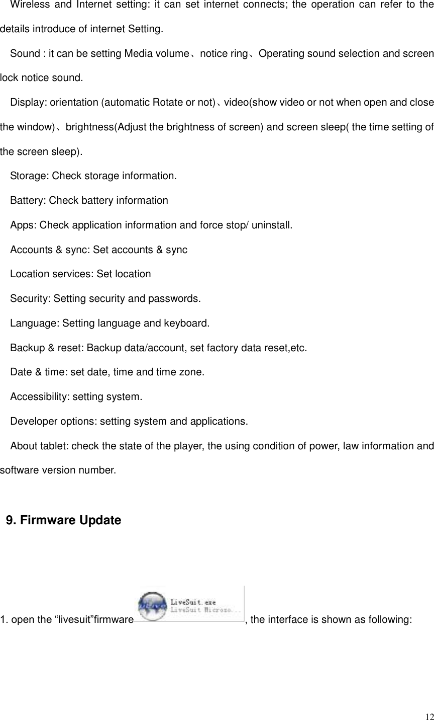  12  Wireless and Internet setting: it can  set  internet connects; the  operation can refer to the details introduce of internet Setting.   Sound : it can be setting Media volume、notice ring、Operating sound selection and screen lock notice sound. Display: orientation (automatic Rotate or not)、video(show video or not when open and close the window)、brightness(Adjust the brightness of screen) and screen sleep( the time setting of the screen sleep). Storage: Check storage information.   Battery: Check battery information Apps: Check application information and force stop/ uninstall.   Accounts &amp; sync: Set accounts &amp; sync Location services: Set location Security: Setting security and passwords.   Language: Setting language and keyboard.   Backup &amp; reset: Backup data/account, set factory data reset,etc.   Date &amp; time: set date, time and time zone.   Accessibility: setting system.   Developer options: setting system and applications.   About tablet: check the state of the player, the using condition of power, law information and software version number. 9. Firmware Update  1. open the “livesuit”firmware , the interface is shown as following:  