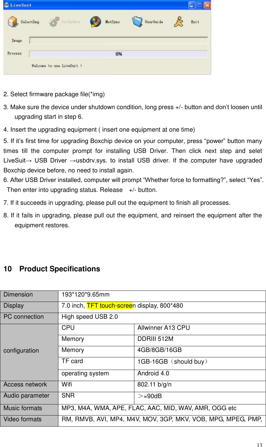  13   2. Select firmware package file(*img)   3. Make sure the device under shutdown condition, long press +/- button and don’t loosen until upgrading start in step 6.   4. Insert the upgrading equipment ( insert one equipment at one time) 5. If it’s first time for upgrading Boxchip device on your computer, press “power” button many times  till  the  computer  prompt  for  installing  USB  Driver.  Then  click  next  step  and  selet LiveSuit→  USB  Driver  →usbdrv.sys.  to  install  USB  driver.  If  the  computer  have  upgraded Boxchip device before, no need to install again. 6. After USB Driver installed, computer will prompt “Whether force to formatting?”, select “Yes”. Then enter into upgrading status. Release    +/- button.   7. If it succeeds in upgrading, please pull out the equipment to finish all processes. 8. If it fails in upgrading, please pull out the equipment, and reinsert the equipment after the equipment restores.  10    Product Specifications Dimension 193*120*9.65mm Display 7.0 inch, TFT touch-screen display, 800*480   PC connection High speed USB 2.0   configuration CPU Allwinner A13 CPU Memory DDRIII 512M Memory 4GB/8GB/16GB TF card 1GB-16GB（should buy） operating system Android 4.0 Access network Wifi 802.11 b/g/n Audio parameter SNR   ＞=90dB Music formats MP3, M4A, WMA, APE, FLAC, AAC, MID, WAV, AMR, OGG etc Video formats RM, RMVB, AVI, MP4, M4V, MOV, 3GP, MKV, VOB, MPG, MPEG, PMP, 