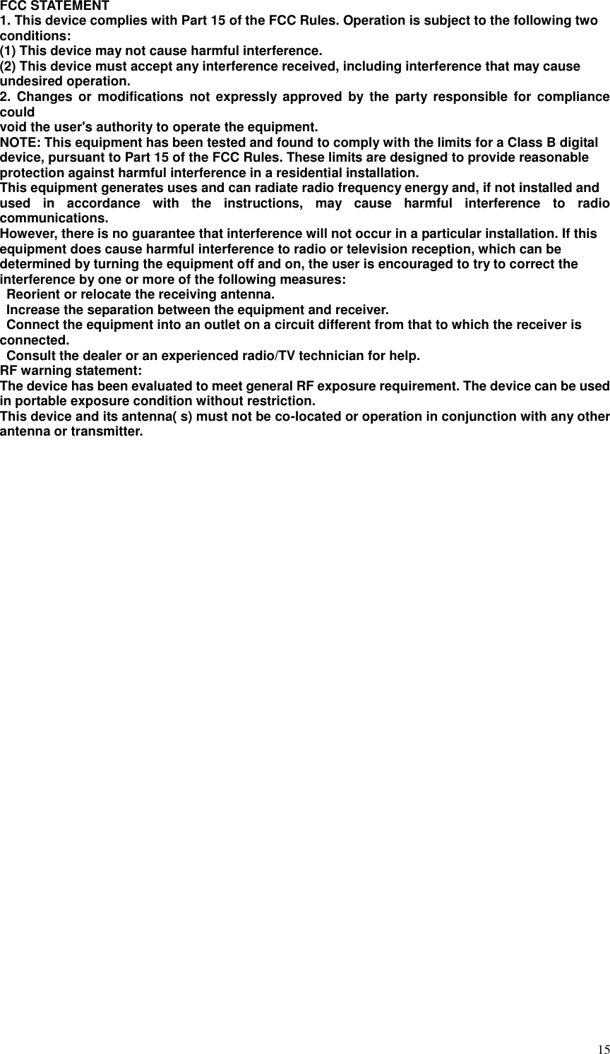  15 FCC STATEMENT   1. This device complies with Part 15 of the FCC Rules. Operation is subject to the following two   conditions:   (1) This device may not cause harmful interference.   (2) This device must accept any interference received, including interference that may cause   undesired operation.   2.  Changes  or  modifications not  expressly approved  by  the  party  responsible  for compliance could   void the user&apos;s authority to operate the equipment.   NOTE: This equipment has been tested and found to comply with the limits for a Class B digital   device, pursuant to Part 15 of the FCC Rules. These limits are designed to provide reasonable   protection against harmful interference in a residential installation. This equipment generates uses and can radiate radio frequency energy and, if not installed and   used  in  accordance  with  the  instructions,  may  cause  harmful  interference  to  radio communications.   However, there is no guarantee that interference will not occur in a particular installation. If this   equipment does cause harmful interference to radio or television reception, which can be   determined by turning the equipment off and on, the user is encouraged to try to correct the   interference by one or more of the following measures:     Reorient or relocate the receiving antenna.     Increase the separation between the equipment and receiver.     Connect the equipment into an outlet on a circuit different from that to which the receiver is   connected.     Consult the dealer or an experienced radio/TV technician for help.   RF warning statement:   The device has been evaluated to meet general RF exposure requirement. The device can be used   in portable exposure condition without restriction.   This device and its antenna( s) must not be co-located or operation in conjunction with any other antenna or transmitter. 