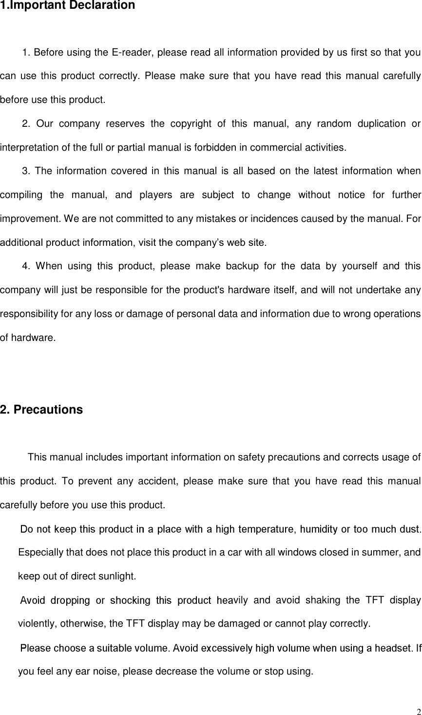  2 1.Important Declaration 1. Before using the E-reader, please read all information provided by us first so that you can use this  product correctly.  Please  make  sure  that  you  have  read this manual carefully before use this product. 2.  Our  company  reserves  the  copyright  of  this  manual,  any  random  duplication  or interpretation of the full or partial manual is forbidden in commercial activities. 3. The  information covered  in  this manual is all  based on the  latest information when compiling  the  manual,  and  players  are  subject  to  change  without  notice  for  further improvement. We are not committed to any mistakes or incidences caused by the manual. For additional product information, visit the company’s web site. 4.  When  using  this  product,  please  make  backup  for  the  data  by  yourself  and  this company will just be responsible for the product&apos;s hardware itself, and will not undertake any responsibility for any loss or damage of personal data and information due to wrong operations of hardware.  2. Precautions This manual includes important information on safety precautions and corrects usage of this  product.  To  prevent  any  accident,  please  make  sure  that  you  have  read  this  manual carefully before you use this product.   Especially that does not place this product in a car with all windows closed in summer, and keep out of direct sunlight. vily  and  avoid  shaking  the  TFT  display violently, otherwise, the TFT display may be damaged or cannot play correctly.   you feel any ear noise, please decrease the volume or stop using.   