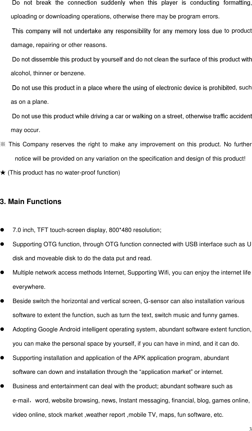  3 uploading or downloading operations, otherwise there may be program errors.   to product damage, repairing or other reasons. alcohol, thinner or benzene.   ed, such as on a plane.   may occur.   ※ This  Company reserves  the  right to  make  any improvement on  this product. No  further notice will be provided on any variation on the specification and design of this product! ★ (This product has no water-proof function)   3. Main Functions   7.0 inch, TFT touch-screen display, 800*480 resolution;   Supporting OTG function, through OTG function connected with USB interface such as U disk and moveable disk to do the data put and read.   Multiple network access methods Internet, Supporting Wifi, you can enjoy the internet life everywhere.   Beside switch the horizontal and vertical screen, G-sensor can also installation various software to extent the function, such as turn the text, switch music and funny games.   Adopting Google Android intelligent operating system, abundant software extent function, you can make the personal space by yourself, if you can have in mind, and it can do.   Supporting installation and application of the APK application program, abundant software can down and installation through the “application market” or internet.   Business and entertainment can deal with the product; abundant software such as e-mail，word, website browsing, news, Instant messaging, financial, blog, games online, video online, stock market ,weather report ,mobile TV, maps, fun software, etc. 