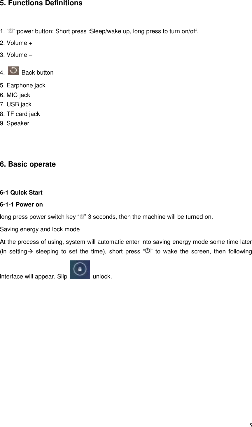 5 5. Functions Definitions 1. “ ”:power button: Short press :Sleep/wake up, long press to turn on/off. 2. Volume +   3. Volume –   4.    Back button 5. Earphone jack   6. MIC jack 7. USB jack 8. TF card jack 9. Speaker  6. Basic operate   6-1 Quick Start 6-1-1 Power on long press power switch key “ ” 3 seconds, then the machine will be turned on. Saving energy and lock mode At the process of using, system will automatic enter into saving energy mode some time later (in  setting sleeping  to  set  the  time),  short  press  “ ”  to  wake  the  screen,  then  following interface will appear. Slip    unlock.   