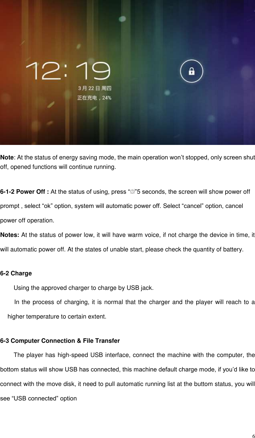  6  Note: At the status of energy saving mode, the main operation won’t stopped, only screen shut off, opened functions will continue running.  6-1-2 Power Off : At the status of using, press “ ”5 seconds, the screen will show power off prompt , select “ok” option, system will automatic power off. Select “cancel” option, cancel power off operation. Notes: At the status of power low, it will have warm voice, if not charge the device in time, it will automatic power off. At the states of unable start, please check the quantity of battery.  6-2 Charge Using the approved charger to charge by USB jack.   In the process of charging, it is normal that the charger and the player will reach to a higher temperature to certain extent.    6-3 Computer Connection &amp; File Transfer The player has high-speed USB interface, connect the machine with the computer, the bottom status will show USB has connected, this machine default charge mode, if you’d like to connect with the move disk, it need to pull automatic running list at the buttom status, you will see “USB connected” option 