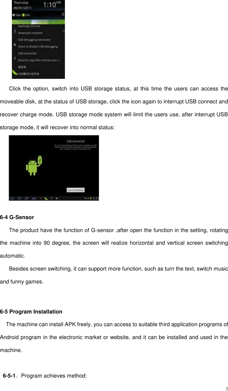  7  Click  the option,  switch into  USB  storage status,  at  this time the users can  access  the moveable disk, at the status of USB storage, click the icon again to interrupt USB connect and recover charge mode. USB storage mode system will limit the users use, after interrupt USB storage mode, it will recover into normal status:   6-4 G-Sensor The product have the function of G-sensor ,after open the function in the setting, rotating the machine into 90 degree, the screen will realize horizontal and vertical screen switching automatic. Besides screen switching, it can support more function, such as turn the text, switch music and funny games.   6-5 Program Installation The machine can install APK freely, you can access to suitable third application programs of Android program in the electronic market or website, and it can be installed and used in the machine.  6-5-1．Program achieves method: 