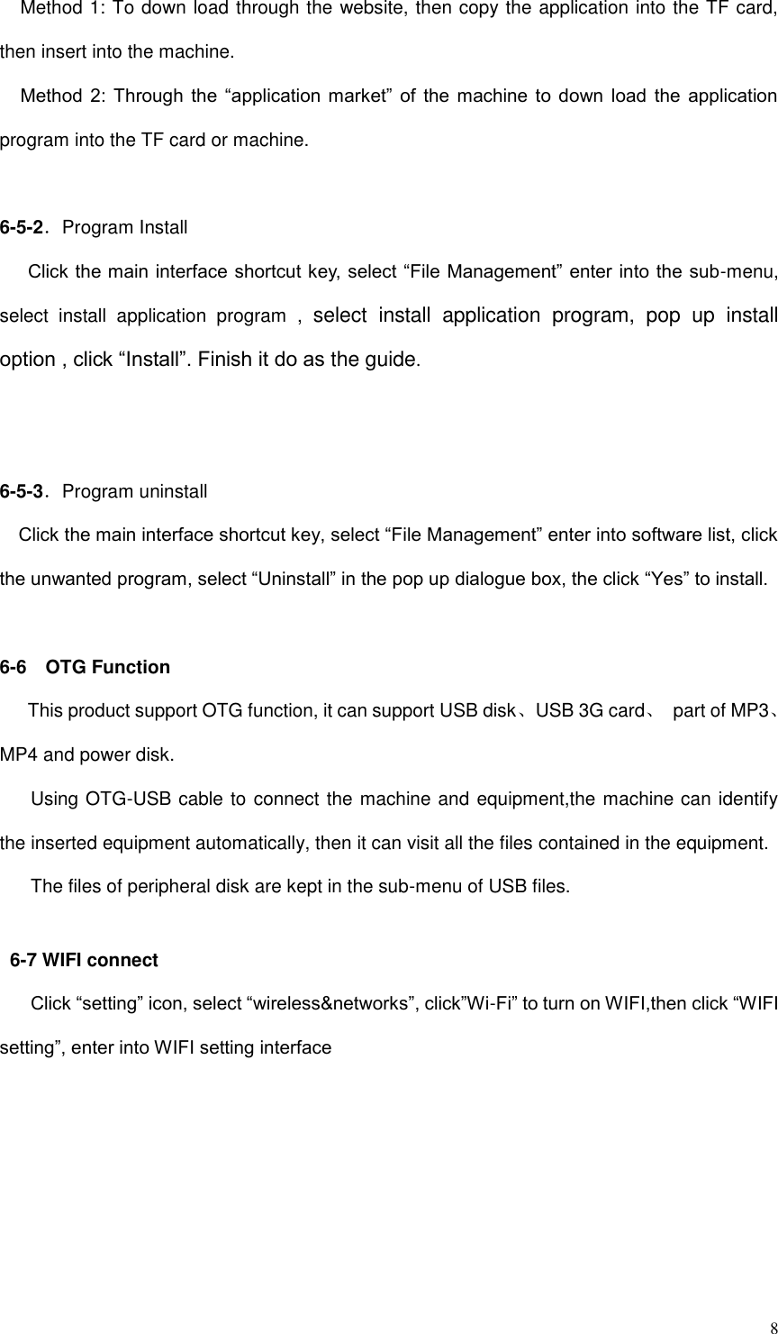  8 Method 1: To down load through the website, then copy the application into the TF card, then insert into the machine. Method  2:  Through  the  “application  market”  of  the machine to  down  load  the  application program into the TF card or machine.  6-5-2．Program Install    Click the main interface shortcut key, select “File Management” enter into the sub-menu, select  install  application  program  ,  select  install  application  program,  pop  up  install option , click “Install”. Finish it do as the guide.     6-5-3．Program uninstall   Click the main interface shortcut key, select “File Management” enter into software list, click the unwanted program, select “Uninstall” in the pop up dialogue box, the click “Yes” to install.  6-6    OTG Function    This product support OTG function, it can support USB disk、USB 3G card、  part of MP3、MP4 and power disk. Using OTG-USB cable to connect the machine and equipment,the machine can identify the inserted equipment automatically, then it can visit all the files contained in the equipment. The files of peripheral disk are kept in the sub-menu of USB files.  6-7 WIFI connect Click “setting” icon, select “wireless&amp;networks”, click”Wi-Fi” to turn on WIFI,then click “WIFI setting”, enter into WIFI setting interface 