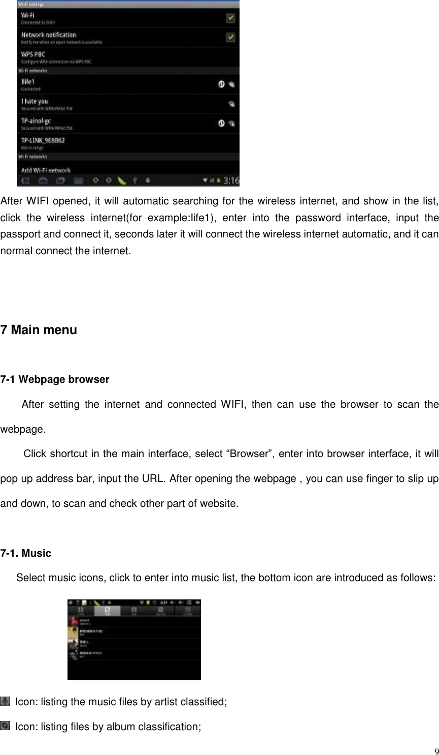  9  After WIFI opened, it will automatic searching for the wireless internet, and show in the list, click  the  wireless  internet(for  example:Iife1),  enter  into  the  password  interface,  input  the passport and connect it, seconds later it will connect the wireless internet automatic, and it can normal connect the internet.   7 Main menu 7-1 Webpage browser     After  setting  the  internet  and  connected  WIFI,  then  can  use  the  browser  to  scan  the webpage. Click shortcut in the main interface, select “Browser”, enter into browser interface, it will pop up address bar, input the URL. After opening the webpage , you can use finger to slip up and down, to scan and check other part of website.    7-1. Music    Select music icons, click to enter into music list, the bottom icon are introduced as follows:       Icon: listing the music files by artist classified;   Icon: listing files by album classification; 