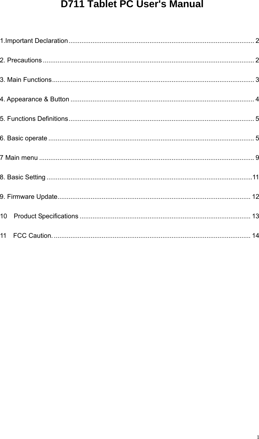   1  D711 Tablet PC User&apos;s Manual  1.Important Declaration..................................................................................................... 2 2. Precautions ................................................................................................................... 2 3. Main Functions.............................................................................................................. 3 4. Appearance &amp; Button .................................................................................................... 4 5. Functions Definitions..................................................................................................... 5 6. Basic operate ................................................................................................................5 7 Main menu .....................................................................................................................9 8. Basic Setting ................................................................................................................11 9. Firmware Update......................................................................................................... 12 10  Product Specifications ............................................................................................. 13 11  FCC Caution. ........................................................................................................... 14      