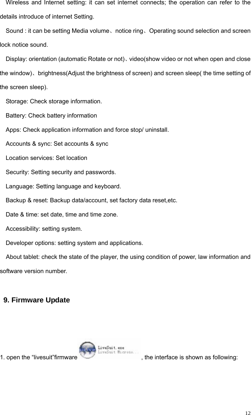   12 Wireless and Internet setting: it can set internet connects; the operation can refer to the details introduce of internet Setting.   Sound : it can be setting Media volume、notice ring、Operating sound selection and screen lock notice sound. Display: orientation (automatic Rotate or not)、video(show video or not when open and close the window)、brightness(Adjust the brightness of screen) and screen sleep( the time setting of the screen sleep). Storage: Check storage information.   Battery: Check battery information Apps: Check application information and force stop/ uninstall.   Accounts &amp; sync: Set accounts &amp; sync Location services: Set location Security: Setting security and passwords.   Language: Setting language and keyboard.   Backup &amp; reset: Backup data/account, set factory data reset,etc.   Date &amp; time: set date, time and time zone.   Accessibility: setting system.   Developer options: setting system and applications.   About tablet: check the state of the player, the using condition of power, law information and software version number. 9. Firmware Update  1. open the “livesuit”firmware , the interface is shown as following:  