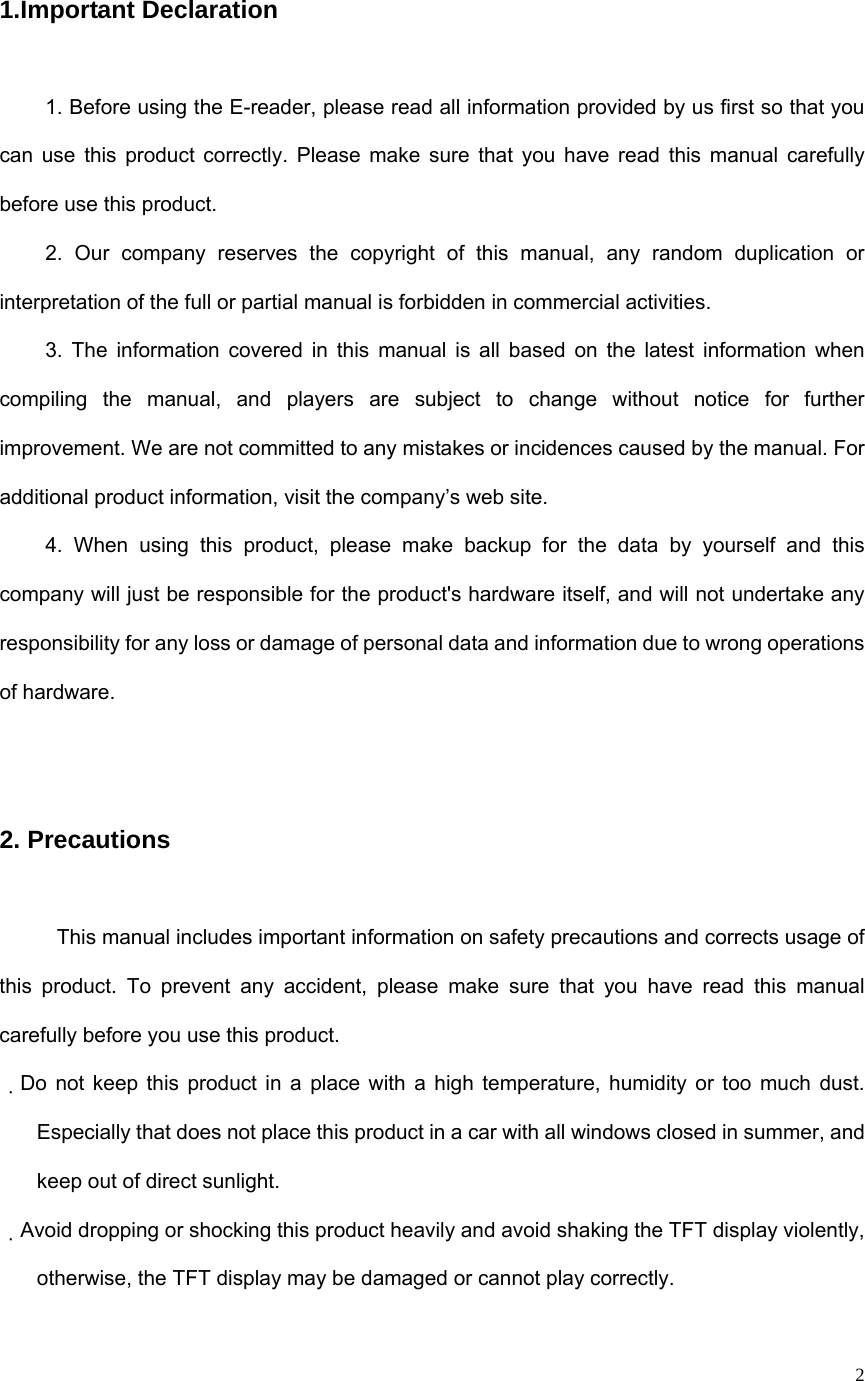   2 1.Important Declaration 1. Before using the E-reader, please read all information provided by us first so that you can use this product correctly. Please make sure that you have read this manual carefully before use this product. 2. Our company reserves the copyright of this manual, any random duplication or interpretation of the full or partial manual is forbidden in commercial activities. 3. The information covered in this manual is all based on the latest information when compiling the manual, and players are subject to change without notice for further improvement. We are not committed to any mistakes or incidences caused by the manual. For additional product information, visit the company’s web site. 4. When using this product, please make backup for the data by yourself and this company will just be responsible for the product&apos;s hardware itself, and will not undertake any responsibility for any loss or damage of personal data and information due to wrong operations of hardware.  2. Precautions This manual includes important information on safety precautions and corrects usage of this product. To prevent any accident, please make sure that you have read this manual carefully before you use this product.   Do not keep this product in a place with a high temperature, humidity or too much dust. 　Especially that does not place this product in a car with all windows closed in summer, and keep out of direct sunlight. Avoid dropping or shocking this product heavily and avoid shaking the TFT display violently, 　otherwise, the TFT display may be damaged or cannot play correctly.   