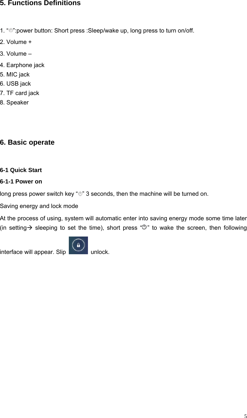   55. Functions Definitions 1. “ ”:power button: Short press :Sleep/wake up, long press to turn on/off. 2. Volume +   3. Volume –   4. Earphone jack   5. MIC jack 6. USB jack 7. TF card jack 8. Speaker  6. Basic operate   6-1 Quick Start 6-1-1 Power on long press power switch key “ ” 3 seconds, then the machine will be turned on. Saving energy and lock mode At the process of using, system will automatic enter into saving energy mode some time later (in settingÆ sleeping to set the time), short press “ ” to wake the screen, then following interface will appear. Slip   unlock.  