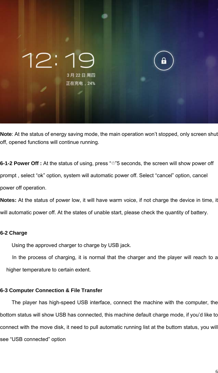   6 Note: At the status of energy saving mode, the main operation won’t stopped, only screen shut off, opened functions will continue running.  6-1-2 Power Off : At the status of using, press “ ”5 seconds, the screen will show power off prompt , select “ok” option, system will automatic power off. Select “cancel” option, cancel power off operation. Notes: At the status of power low, it will have warm voice, if not charge the device in time, it will automatic power off. At the states of unable start, please check the quantity of battery.  6-2 Charge Using the approved charger to charge by USB jack.   In the process of charging, it is normal that the charger and the player will reach to a higher temperature to certain extent.    6-3 Computer Connection &amp; File Transfer The player has high-speed USB interface, connect the machine with the computer, the bottom status will show USB has connected, this machine default charge mode, if you’d like to connect with the move disk, it need to pull automatic running list at the buttom status, you will see “USB connected” option 