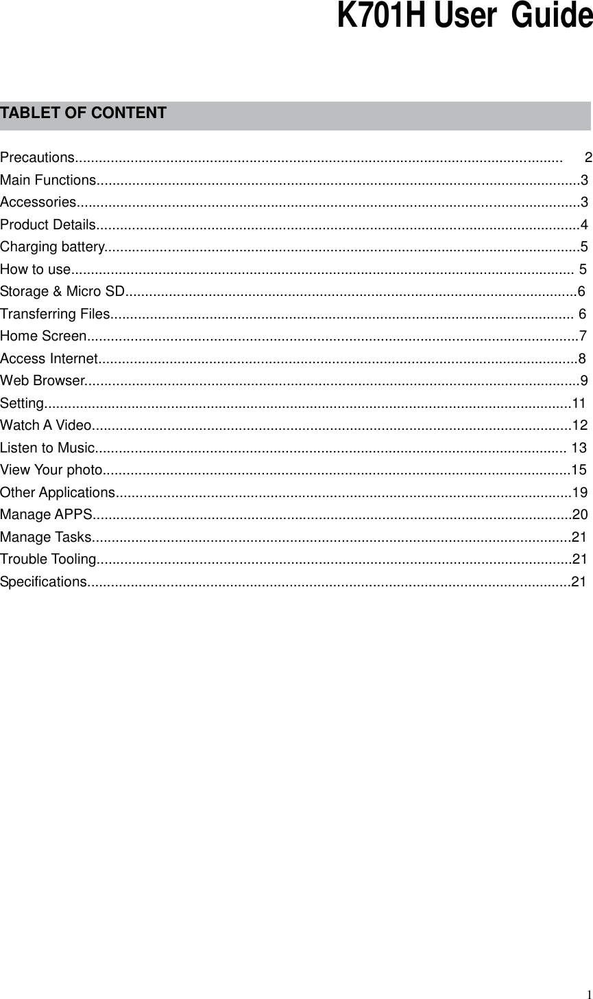  1                                                                 K701H User  Guide     TABLET OF CONTENT  Precautions...........................................................................................................................      2 Main Functions..........................................................................................................................3 Accessories...............................................................................................................................3 Product Details..........................................................................................................................4 Charging battery........................................................................................................................5 How to use............................................................................................................................... 5 Storage &amp; Micro SD..................................................................................................................6 Transferring Files..................................................................................................................... 6 Home Screen............................................................................................................................7 Access Internet.........................................................................................................................8 Web Browser.............................................................................................................................9 Setting.....................................................................................................................................11 Watch A Video.........................................................................................................................12     Listen to Music....................................................................................................................... 13 View Your photo......................................................................................................................15 Other Applications...................................................................................................................19     Manage APPS.........................................................................................................................20     Manage Tasks.........................................................................................................................21 Trouble Tooling........................................................................................................................21   Specifications..........................................................................................................................21            
