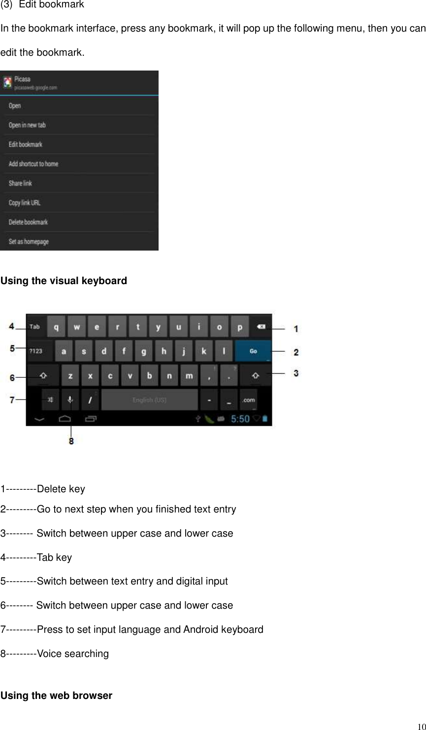  10 (3)  Edit bookmark In the bookmark interface, press any bookmark, it will pop up the following menu, then you can edit the bookmark.   Using the visual keyboard     1---------Delete key 2---------Go to next step when you finished text entry 3-------- Switch between upper case and lower case 4---------Tab key 5---------Switch between text entry and digital input 6-------- Switch between upper case and lower case 7---------Press to set input language and Android keyboard 8---------Voice searching  Using the web browser 