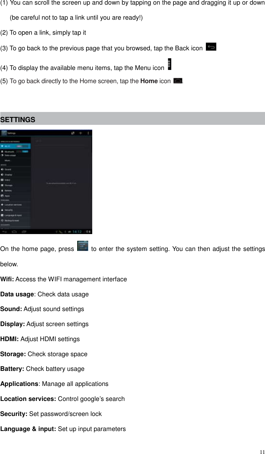  11 (1) You can scroll the screen up and down by tapping on the page and dragging it up or down (be careful not to tap a link until you are ready!) (2) To open a link, simply tap it (3) To go back to the previous page that you browsed, tap the Back icon   (4) To display the available menu items, tap the Menu icon   (5) To go back directly to the Home screen, tap the Home icon  .   SETTINGS  On the home page, press    to enter the system setting. You can then adjust the settings below. Wifi: Access the WIFI management interface Data usage: Check data usage Sound: Adjust sound settings Display: Adjust screen settings HDMI: Adjust HDMI settings Storage: Check storage space Battery: Check battery usage Applications: Manage all applications Location services: Control google’s search Security: Set password/screen lock Language &amp; input: Set up input parameters 