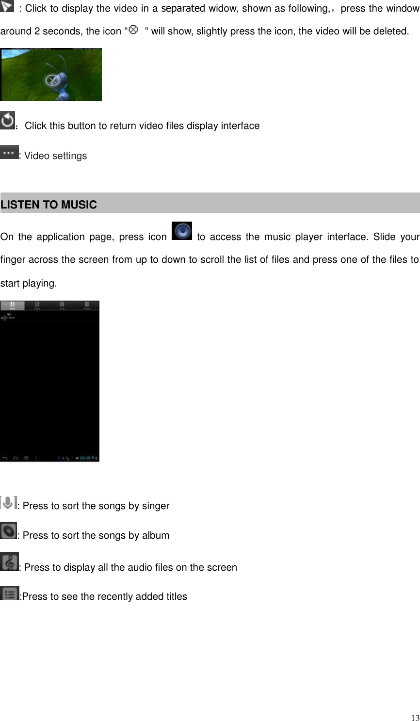  13   : Click to display the video in a separated widow, shown as following,，press the window around 2 seconds, the icon “ “ will show, slightly press the icon, the video will be deleted.  ：Click this button to return video files display interface : Video settings  LISTEN TO MUSIC On  the  application  page,  press  icon    to  access  the  music  player  interface.  Slide  your finger across the screen from up to down to scroll the list of files and press one of the files to start playing.   : Press to sort the songs by singer : Press to sort the songs by album : Press to display all the audio files on the screen :Press to see the recently added titles 