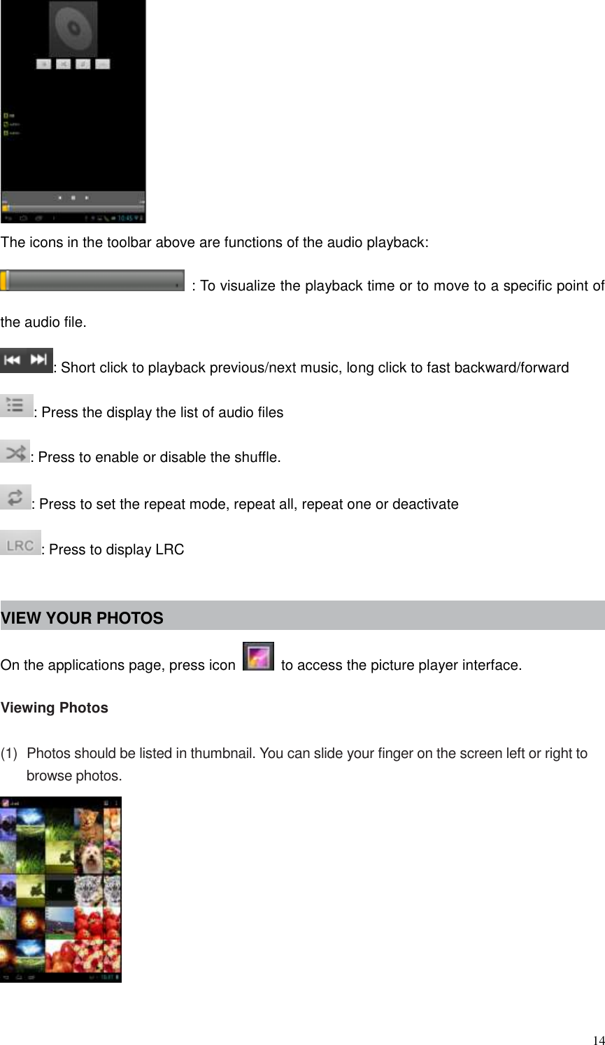  14  The icons in the toolbar above are functions of the audio playback:   : To visualize the playback time or to move to a specific point of the audio file. : Short click to playback previous/next music, long click to fast backward/forward : Press the display the list of audio files : Press to enable or disable the shuffle. : Press to set the repeat mode, repeat all, repeat one or deactivate : Press to display LRC  VIEW YOUR PHOTOS On the applications page, press icon    to access the picture player interface.    Viewing Photos  (1)  Photos should be listed in thumbnail. You can slide your finger on the screen left or right to browse photos.   