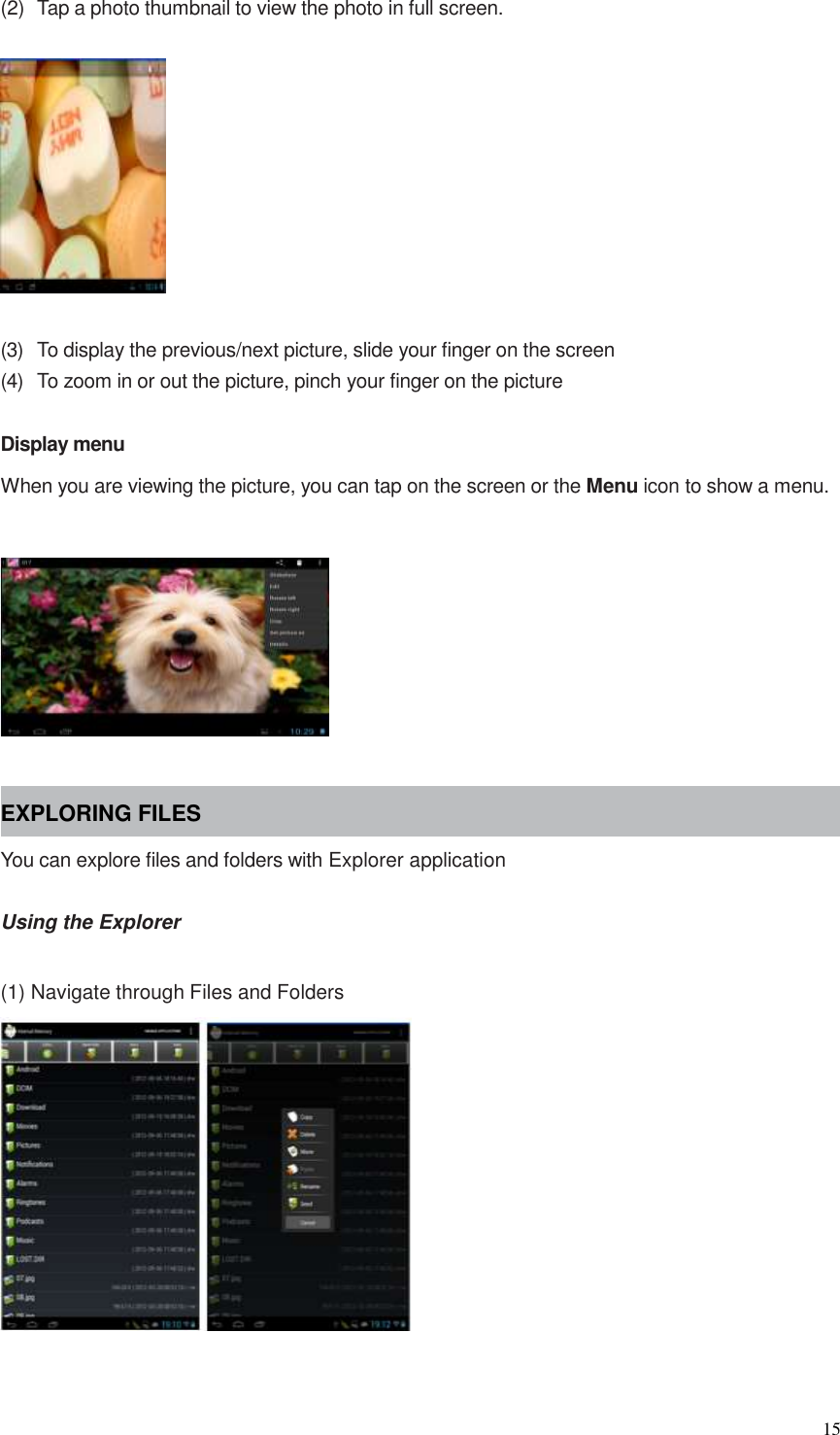  15  (2)  Tap a photo thumbnail to view the photo in full screen.    (3)  To display the previous/next picture, slide your finger on the screen (4)  To zoom in or out the picture, pinch your finger on the picture  Display menu When you are viewing the picture, you can tap on the screen or the Menu icon to show a menu.    EXPLORING FILES You can explore files and folders with Explorer application  Using the Explorer  (1) Navigate through Files and Folders   
