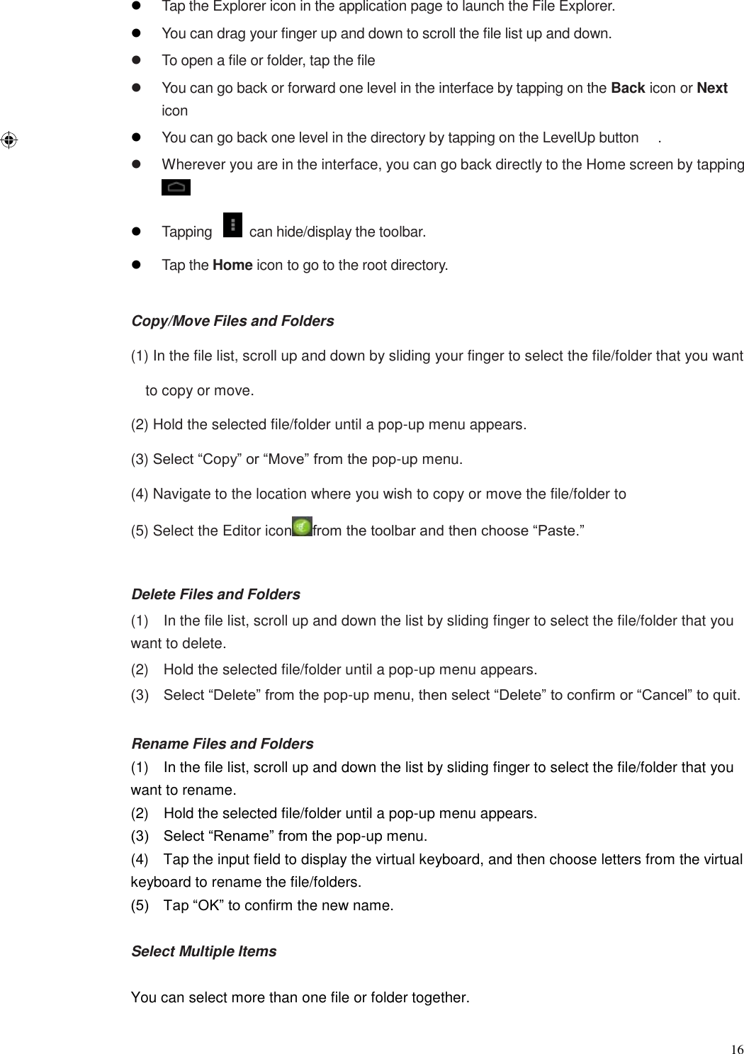  16  Tap the Explorer icon in the application page to launch the File Explorer.  You can drag your finger up and down to scroll the file list up and down.   To open a file or folder, tap the file   You can go back or forward one level in the interface by tapping on the Back icon or Next icon  You can go back one level in the directory by tapping on the LevelUp button  .   Wherever you are in the interface, you can go back directly to the Home screen by tapping   Tapping    can hide/display the toolbar.  Tap the Home icon to go to the root directory.  Copy/Move Files and Folders (1) In the file list, scroll up and down by sliding your finger to select the file/folder that you want to copy or move. (2) Hold the selected file/folder until a pop-up menu appears.   (3) Select “Copy” or “Move” from the pop-up menu. (4) Navigate to the location where you wish to copy or move the file/folder to   (5) Select the Editor icon from the toolbar and then choose “Paste.”  Delete Files and Folders (1)    In the file list, scroll up and down the list by sliding finger to select the file/folder that you want to delete.   (2)    Hold the selected file/folder until a pop-up menu appears. (3)    Select “Delete” from the pop-up menu, then select “Delete” to confirm or “Cancel” to quit.  Rename Files and Folders (1)    In the file list, scroll up and down the list by sliding finger to select the file/folder that you want to rename.   (2)    Hold the selected file/folder until a pop-up menu appears. (3)    Select “Rename” from the pop-up menu. (4)    Tap the input field to display the virtual keyboard, and then choose letters from the virtual keyboard to rename the file/folders. (5)    Tap “OK” to confirm the new name.  Select Multiple Items  You can select more than one file or folder together. 