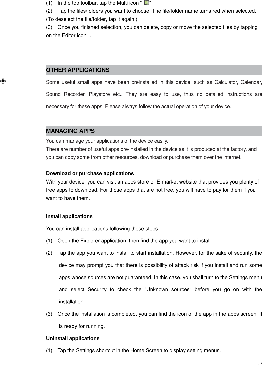  17  (1)    In the top toolbar, tap the Multi icon “ ” (2)    Tap the files/folders you want to choose. The file/folder name turns red when selected. (To deselect the file/folder, tap it again.) (3)    Once you finished selection, you can delete, copy or move the selected files by tapping on the Editor icon  .   OTHER APPLICATIONS Some  useful small apps  have been preinstalled in this device, such as Calculator, Calendar, Sound  Recorder,  Playstore  etc..  They  are  easy  to  use,  thus  no  detailed  instructions  are necessary for these apps. Please always follow the actual operation of your device.  MANAGING APPS You can manage your applications of the device easily. There are number of useful apps pre-installed in the device as it is produced at the factory, and you can copy some from other resources, download or purchase them over the internet.  Download or purchase applications With your device, you can visit an apps store or E-market website that provides you plenty of free apps to download. For those apps that are not free, you will have to pay for them if you want to have them.  Install applications You can install applications following these steps: (1)    Open the Explorer application, then find the app you want to install. (2)    Tap the app you want to install to start installation. However, for the sake of security, the device may prompt you that there is possibility of attack risk if you install and run some apps whose sources are not guaranteed. In this case, you shall turn to the Settings menu and  select  Security  to  check  the  “Unknown  sources”  before  you  go  on  with  the installation. (3)    Once the installation is completed, you can find the icon of the app in the apps screen. It is ready for running. Uninstall applications (1)    Tap the Settings shortcut in the Home Screen to display setting menus.   