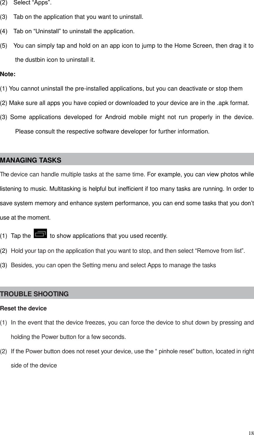  18 (2)    Select “Apps”. (3)    Tab on the application that you want to uninstall.   (4)    Tab on “Uninstall” to uninstall the application. (5)    You can simply tap and hold on an app icon to jump to the Home Screen, then drag it to the dustbin icon to uninstall it. Note: (1) You cannot uninstall the pre-installed applications, but you can deactivate or stop them (2) Make sure all apps you have copied or downloaded to your device are in the .apk format. (3)  Some  applications  developed  for  Android  mobile  might  not  run  properly  in  the  device. Please consult the respective software developer for further information.  MANAGING TASKS The device can handle multiple tasks at the same time. For example, you can view photos while listening to music. Multitasking is helpful but inefficient if too many tasks are running. In order to save system memory and enhance system performance, you can end some tasks that you don’t use at the moment. (1)  Tap the    to show applications that you used recently. (2)  Hold your tap on the application that you want to stop, and then select “Remove from list”. (3)  Besides, you can open the Setting menu and select Apps to manage the tasks  TROUBLE SHOOTING Reset the device (1)  In the event that the device freezes, you can force the device to shut down by pressing and holding the Power button for a few seconds. (2)  If the Power button does not reset your device, use the “ pinhole reset” button, located in right side of the device     