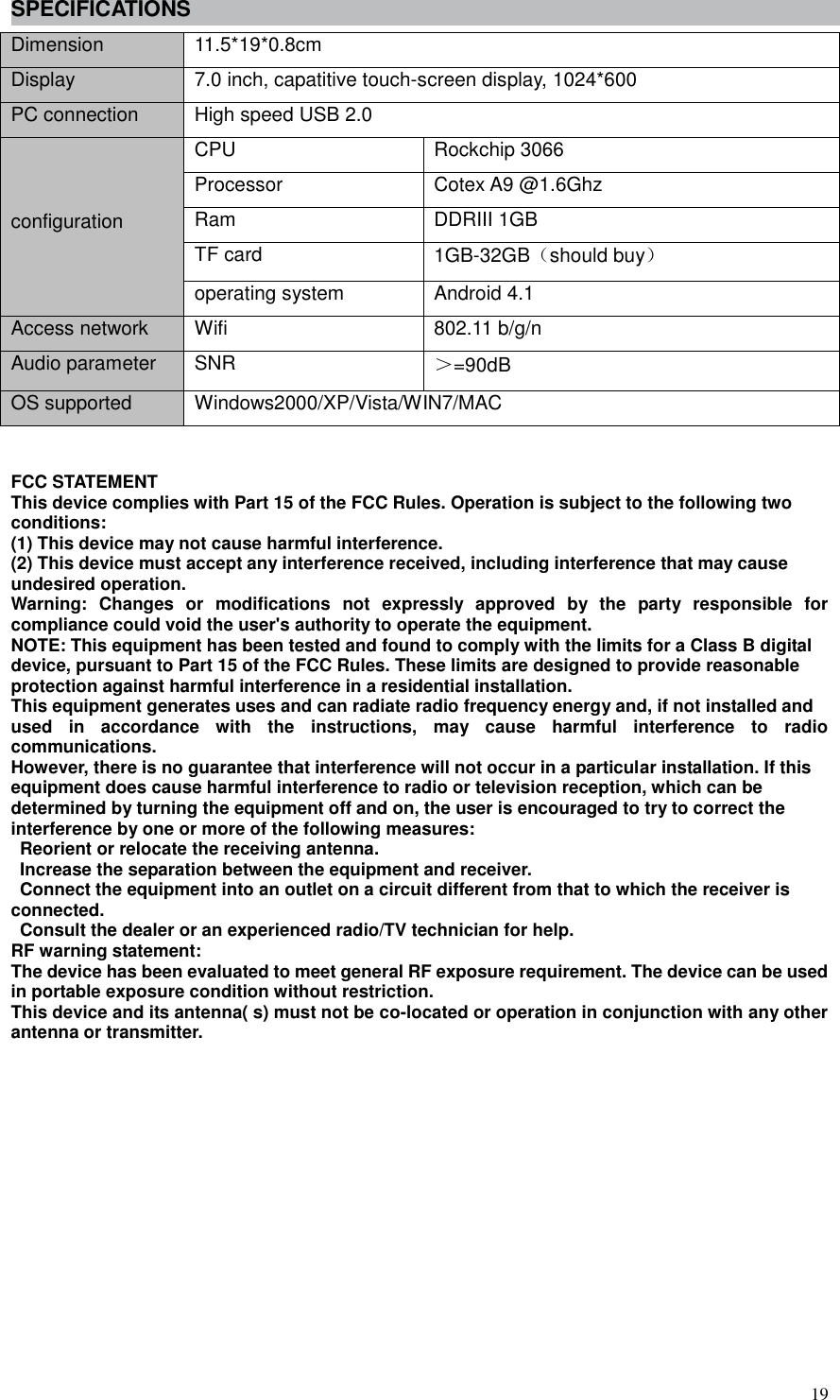  19 SPECIFICATIONS Dimension 11.5*19*0.8cm Display 7.0 inch, capatitive touch-screen display, 1024*600 PC connection High speed USB 2.0   configuration CPU Rockchip 3066   Processor Cotex A9 @1.6Ghz Ram DDRIII 1GB TF card 1GB-32GB（should buy） operating system Android 4.1 Access network Wifi 802.11 b/g/n Audio parameter SNR   ＞=90dB OS supported Windows2000/XP/Vista/WIN7/MAC  FCC STATEMENT   This device complies with Part 15 of the FCC Rules. Operation is subject to the following two   conditions:   (1) This device may not cause harmful interference.   (2) This device must accept any interference received, including interference that may cause   undesired operation.   Warning:  Changes  or  modifications  not  expressly  approved  by  the  party  responsible  for compliance could void the user&apos;s authority to operate the equipment.   NOTE: This equipment has been tested and found to comply with the limits for a Class B digital   device, pursuant to Part 15 of the FCC Rules. These limits are designed to provide reasonable   protection against harmful interference in a residential installation. This equipment generates uses and can radiate radio frequency energy and, if not installed and   used  in  accordance  with  the  instructions,  may  cause  harmful  interference  to  radio communications.   However, there is no guarantee that interference will not occur in a particular installation. If this   equipment does cause harmful interference to radio or television reception, which can be   determined by turning the equipment off and on, the user is encouraged to try to correct the   interference by one or more of the following measures:     Reorient or relocate the receiving antenna.     Increase the separation between the equipment and receiver.     Connect the equipment into an outlet on a circuit different from that to which the receiver is   connected.     Consult the dealer or an experienced radio/TV technician for help.   RF warning statement:   The device has been evaluated to meet general RF exposure requirement. The device can be used   in portable exposure condition without restriction.   This device and its antenna( s) must not be co-located or operation in conjunction with any other antenna or transmitter.  